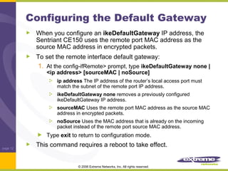 Configuring the Default Gateway
When you configure an ikeDefaultGateway IP address, the
Sentriant CE150 uses the remote port MAC address as the
source MAC address in encrypted packets.
To set the remote interface default gateway:
1. At the config-ifRemote> prompt, type ikeDefaultGateway none |
<ip address> [sourceMAC | noSource]

ip address The IP address of the router’s local access port must
match the subnet of the remote port IP address.
ikeDefaultGateway none removes a previously configured
ikeDefaultGateway IP address.
sourceMAC Uses the remote port MAC address as the source MAC
address in encrypted packets.
noSource Uses the MAC address that is already on the incoming
packet instead of the remote port source MAC address.

Type exit to return to configuration mode.
page 12

This command requires a reboot to take effect.

© 2006 Extreme Networks, Inc. All rights reserved.

 