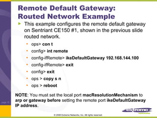 Remote Default Gateway:
Routed Network Example

This example configures the remote default gateway
on Sentriant CE150 #1, shown in the previous slide
routed network.
• ops> con t
• config> int remote
• config-ifRemote> ikeDefaultGateway 192.168.144.100
• config-ifRemote> exit
• config> exit
• ops > copy s n
• ops > reboot

page 15

NOTE: You must set the local port macResolutionMechanism to
arp or gateway before setting the remote port ikeDefaultGateway
IP address.
© 2006 Extreme Networks, Inc. All rights reserved.

 
