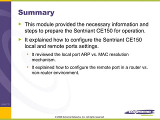 Summary
This module provided the necessary information and
steps to prepare the Sentriant CE150 for operation.
It explained how to configure the Sentriant CE150
local and remote ports settings.
• It reviewed the local port ARP vs. MAC resolution
mechanism.

• It explained how to configure the remote port in a router vs.
non-router environment.

page 16

© 2006 Extreme Networks, Inc. All rights reserved.

 