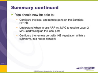Summary continued
You should now be able to:
• Configure the local and remote ports on the Sentriant
CE150.

• Understand when to use ARP vs. MAC to resolve Layer 2
MAC addressing on the local port.

• Configure the remote port with IKE negotiation within a
subnet vs. in a routed network.

page 17

© 2006 Extreme Networks, Inc. All rights reserved.

 