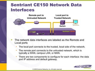 Sentriant CE150 Network Data
Interfaces
Remote port to
Untrusted Network

Local port to
Trusted Network

Layer
3
Switch

The network data interfaces are labeled as the Remote and
Local ports
• The local port connects to the trusted, local side of the network.
• The remote port connects to the untrusted network, which is
typically a WAN, campus LAN, or MAN.

• There are two components to configure for each interface: the data
port IP address and default gateway.

page 4

© 2006 Extreme Networks, Inc. All rights reserved.

 