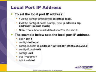 Local Port IP Address
To set the local port IP address:
• 1 At the config> prompt type interface local.
• 2 At the config-ifLocal> prompt, type ip address <ip
address> [subnet mask]

• Note: The subnet mask defaults to 255.255.255.0.

page 5

The example below sets the local port IP address.
• ops> con t
• config> int local
• config-ifLocal> ip address 192.168.10.150 255.255.255.0
• config-ifLocal>exit
• config> exit
• ops > copy s n
• ops > reboot
© 2006 Extreme Networks, Inc. All rights reserved.

 