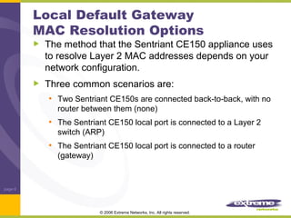 Local Default Gateway
MAC Resolution Options

The method that the Sentriant CE150 appliance uses
to resolve Layer 2 MAC addresses depends on your
network configuration.
Three common scenarios are:
• Two Sentriant CE150s are connected back-to-back, with no
router between them (none)

• The Sentriant CE150 local port is connected to a Layer 2
switch (ARP)

• The Sentriant CE150 local port is connected to a router
(gateway)

page 6

© 2006 Extreme Networks, Inc. All rights reserved.

 