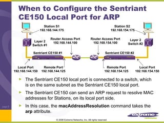 When to Configure the Sentriant
CE150 Local Port for ARP
Station S1
192.168.144.175
Layer 2
Switch #1

Router Access Port
192.168.144.100

Sentriant CE150 #1

Local Port
192.168.144.150

Remote Port
192.168.144.125

Station S2
192.168.154.175
Router Access Port
192.168.154.100

Layer 2
Switch #2

Sentriant CE150 #2

Remote Port
192.168.154.125

Local Port
192.168.154.150

The Sentriant CE150 local port is connected to a switch, which
is on the same subnet as the Sentriant CE150 local port.
The Sentriant CE150 can send an ARP request to resolve MAC
addresses for Stations, on its local port side.
page 8

In this case, the macAddressResolution command takes the
arp attribute.
© 2006 Extreme Networks, Inc. All rights reserved.

 