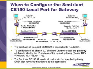 When to Configure the Sentriant
CE150 Local Port for Gateway
Station S1
192.168.174.125
Router Local Port
192.168.174.1

Station S2
192.168.144.125
Router Local Port
192.168.164.1

Router R1 WAN Port
192.168.144.175

Router R4 WAN Port
192.168.154.175

Sentriant CE150 #1

Remote Port
Local Port
192.168.144.125
Router R2
192.168.144.150
192.168.144.100

Sentriant CE150 #2

Router R3
192.168.154.100

Remote Port
192.168.154.125

Local Port
192.168.154.150

The local port of Sentriant CE150 #2 is connected to Router R4.
To send packets to Station S2, Sentriant CE150 #2 uses the gateway
attribute to identify the IP address of the default gateway (Router R4’s
WAN port, 192.168.154.175).
page 9

The Sentriant CE150 #2 sends all packets to the specified gateway,
which then forwards the packets to the destination.
© 2006 Extreme Networks, Inc. All rights reserved.

 