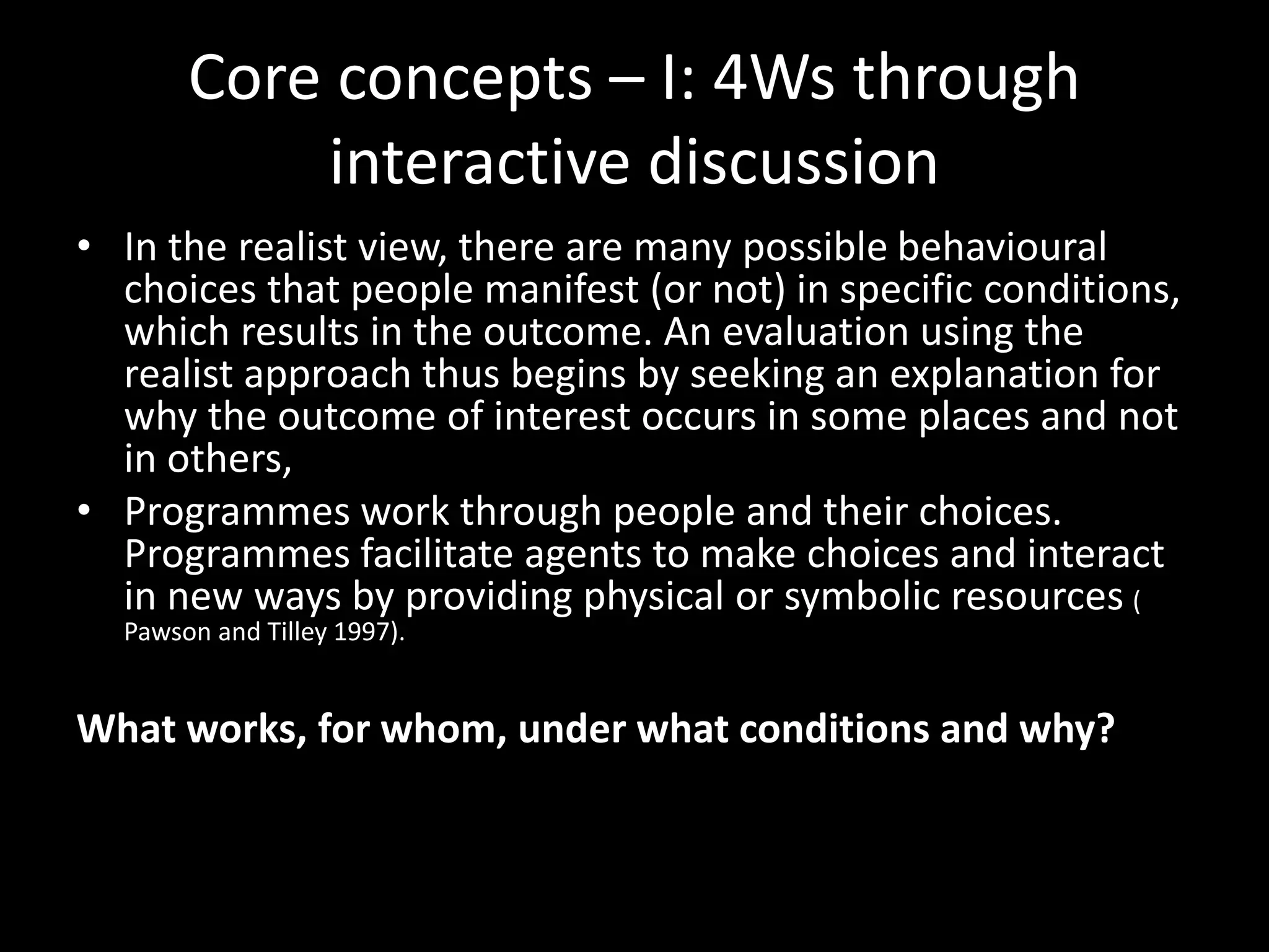 Core concepts – I: 4Ws through
interactive discussion
• In the realist view, there are many possible behavioural
choices that people manifest (or not) in specific conditions,
which results in the outcome. An evaluation using the
realist approach thus begins by seeking an explanation for
why the outcome of interest occurs in some places and not
in others,
• Programmes work through people and their choices.
Programmes facilitate agents to make choices and interact
in new ways by providing physical or symbolic resources (
Pawson and Tilley 1997).
What works, for whom, under what conditions and why?
 