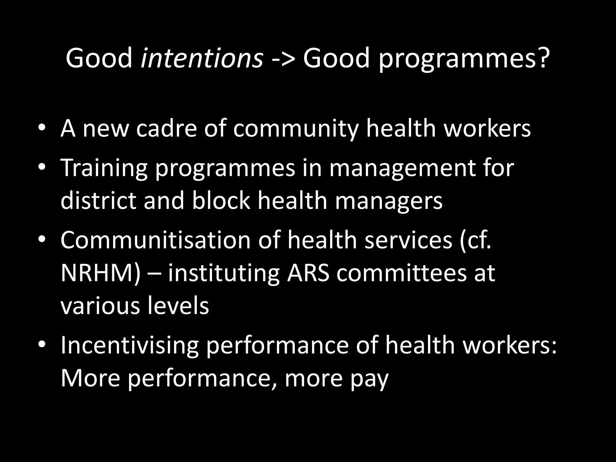 Good intentions -> Good programmes?
• A new cadre of community health workers
• Training programmes in management for
district and block health managers
• Communitisation of health services (cf.
NRHM) – instituting ARS committees at
various levels
• Incentivising performance of health workers:
More performance, more pay
 