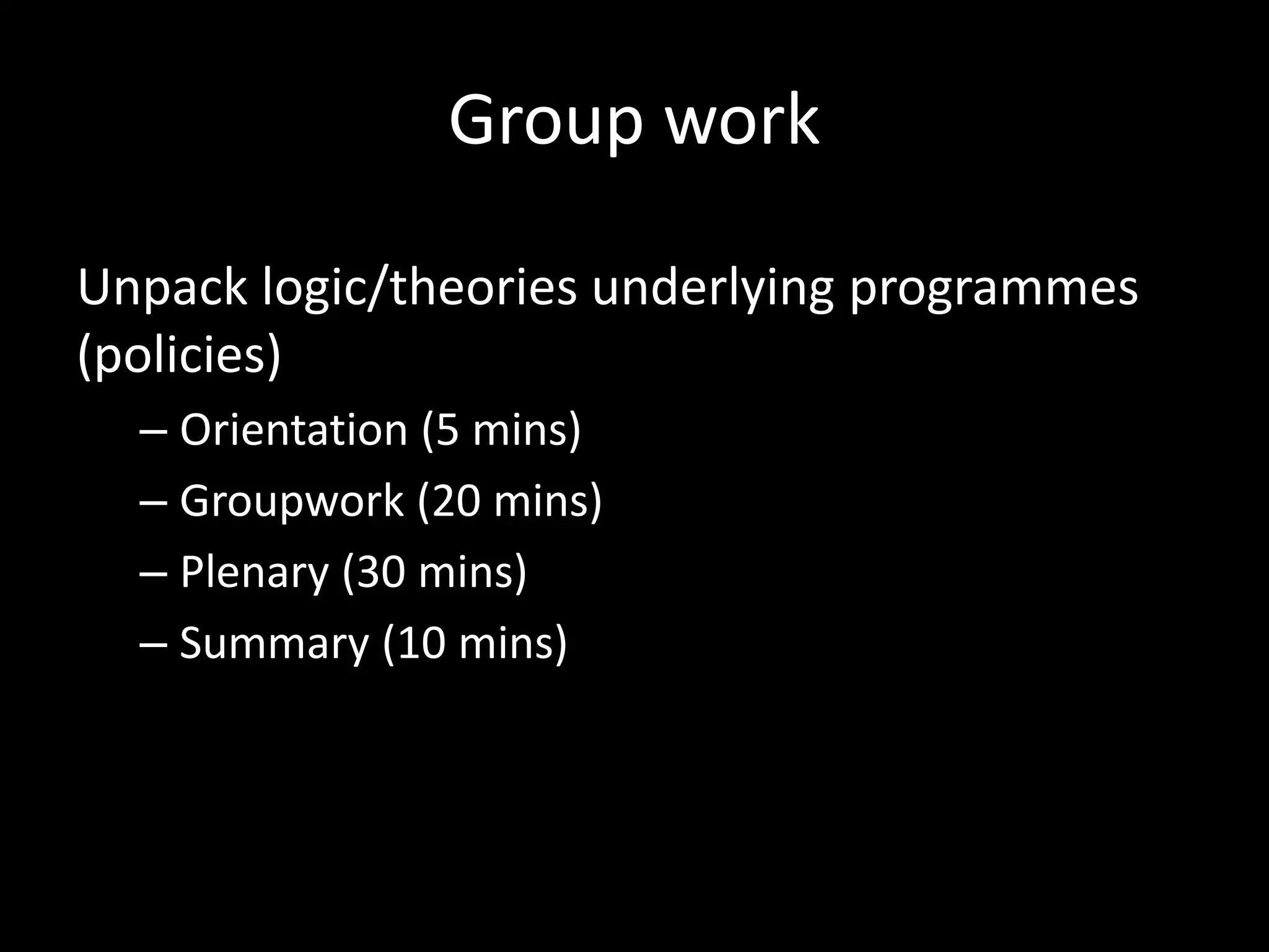 Group work
Unpack logic/theories underlying programmes
(policies)
– Orientation (5 mins)
– Groupwork (20 mins)
– Plenary (30 mins)
– Summary (10 mins)
 