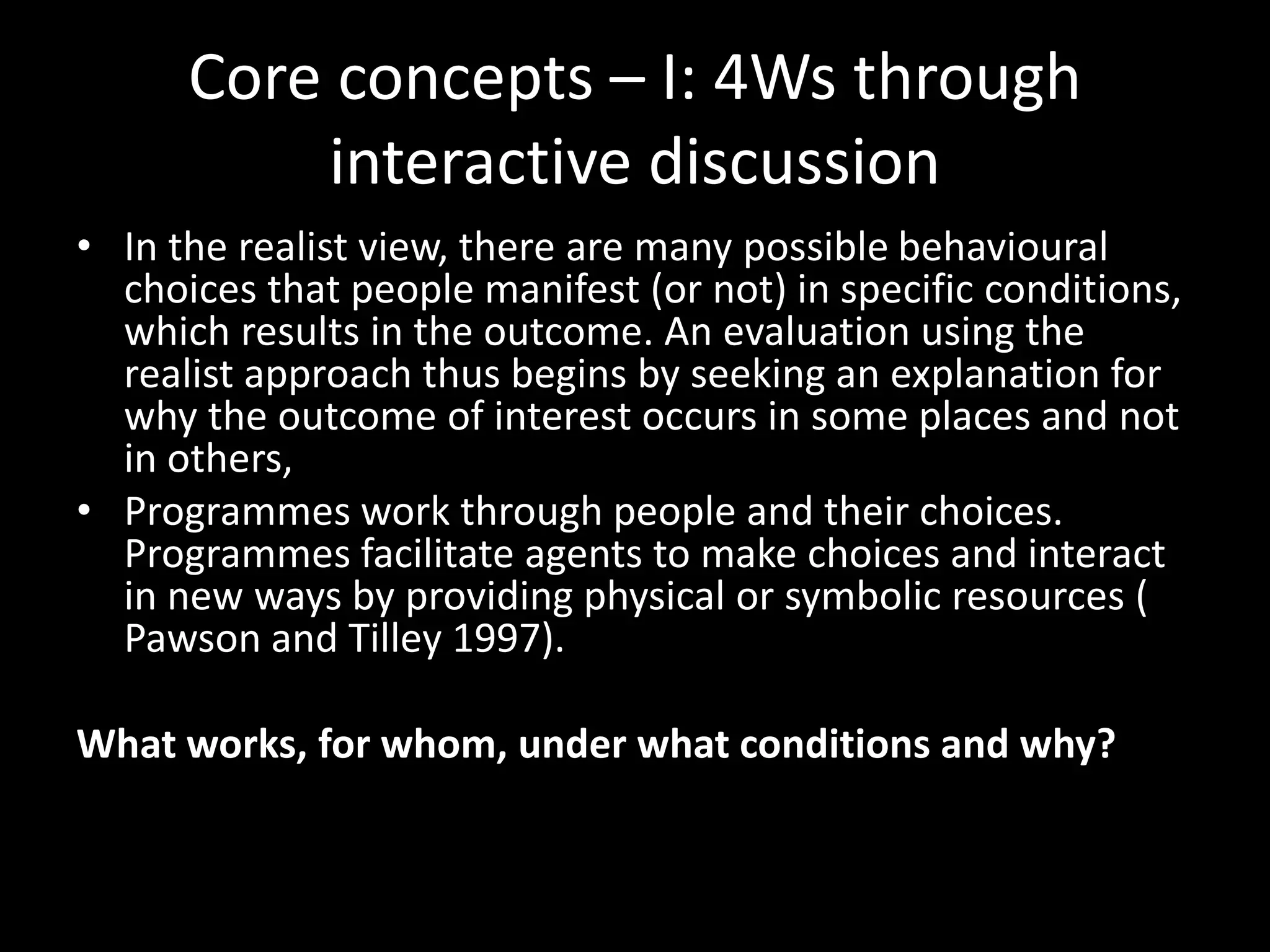 Core concepts – I: 4Ws through
interactive discussion
• In the realist view, there are many possible behavioural
choices that people manifest (or not) in specific conditions,
which results in the outcome. An evaluation using the
realist approach thus begins by seeking an explanation for
why the outcome of interest occurs in some places and not
in others,
• Programmes work through people and their choices.
Programmes facilitate agents to make choices and interact
in new ways by providing physical or symbolic resources (
Pawson and Tilley 1997).
What works, for whom, under what conditions and why?
 