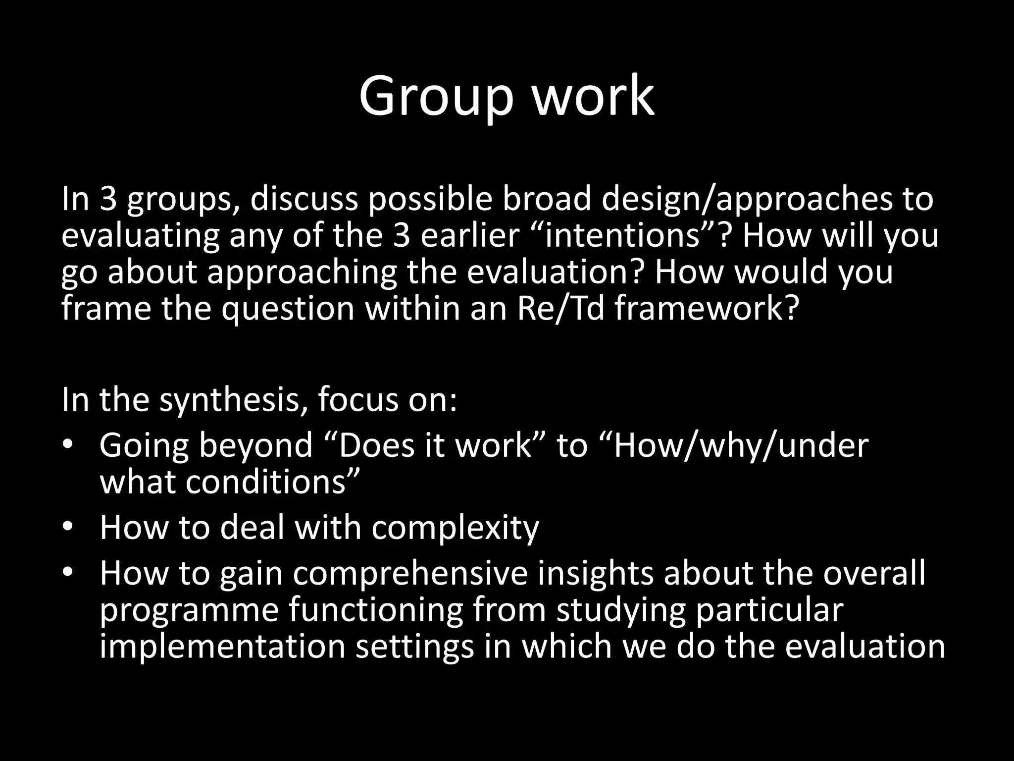 Group work
In 3 groups, discuss possible broad design/approaches to
evaluating any of the 3 earlier “intentions”? How will you
go about approaching the evaluation? How would you
frame the question within an Re/Td framework?
In the synthesis, focus on:
• Going beyond “Does it work” to “How/why/under
what conditions”
• How to deal with complexity
• How to gain comprehensive insights about the overall
programme functioning from studying particular
implementation settings in which we do the evaluation
 