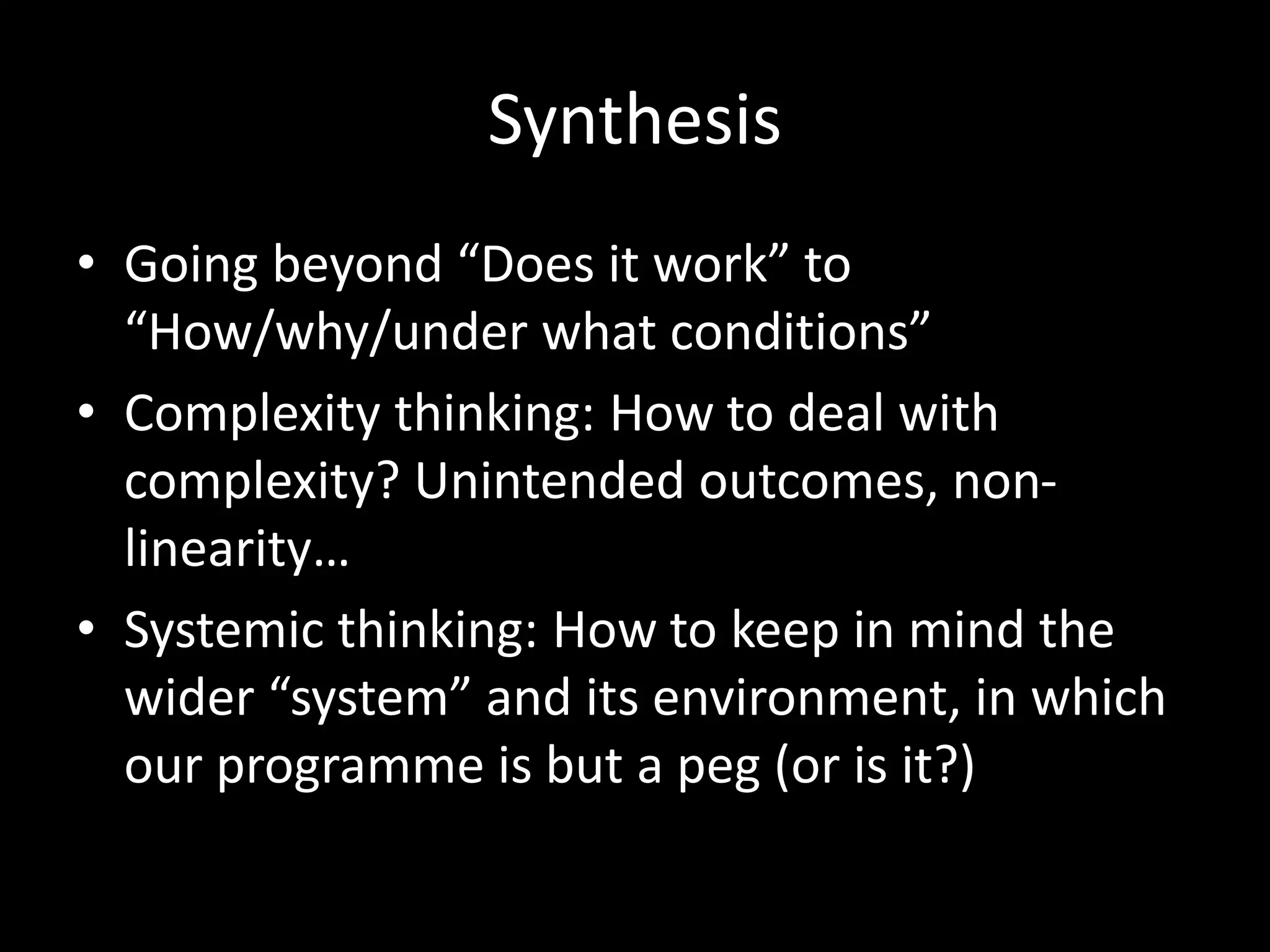 Synthesis
• Going beyond “Does it work” to
“How/why/under what conditions”
• Complexity thinking: How to deal with
complexity? Unintended outcomes, non-
linearity…
• Systemic thinking: How to keep in mind the
wider “system” and its environment, in which
our programme is but a peg (or is it?)
 