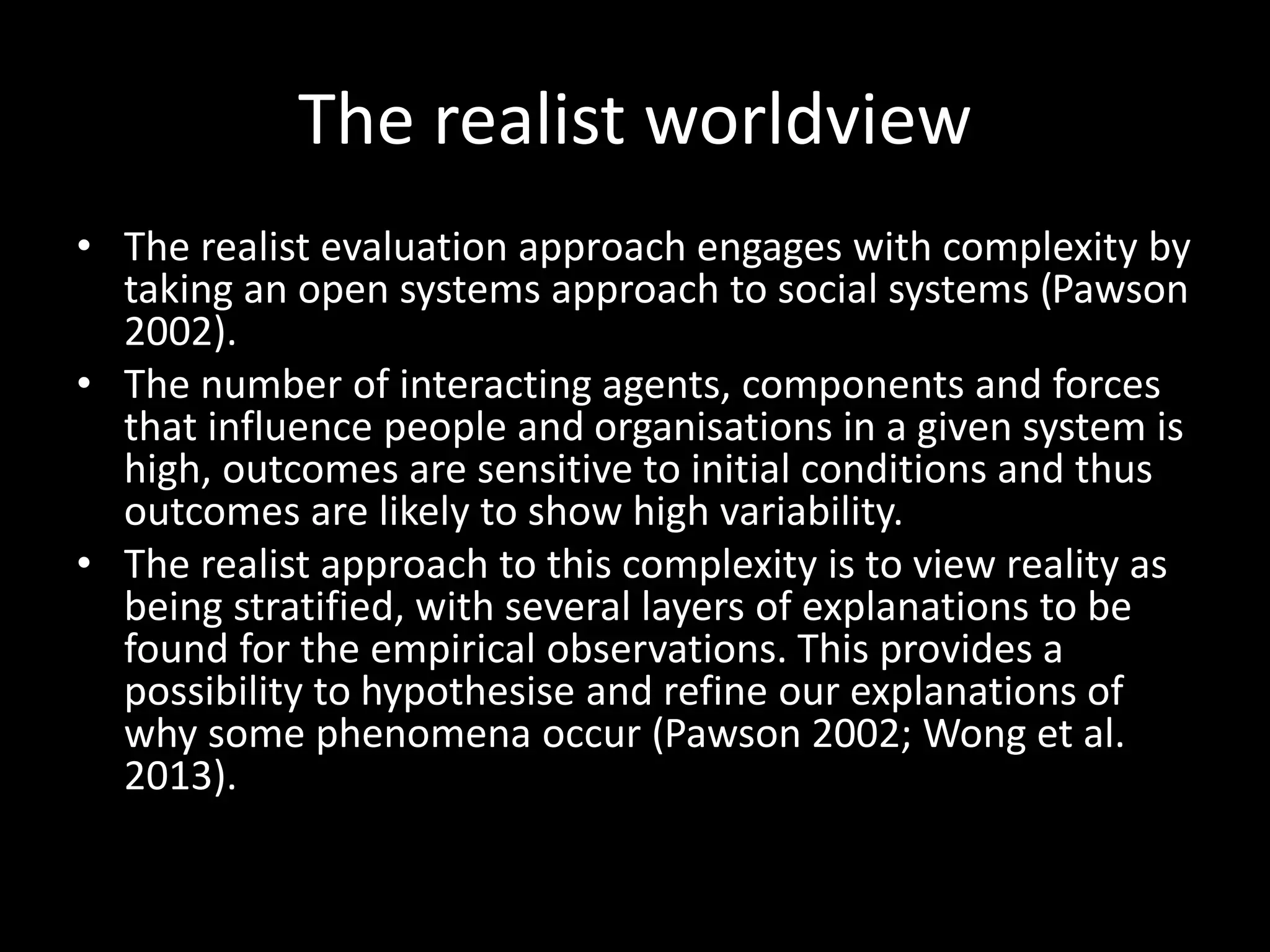 The realist worldview
• The realist evaluation approach engages with complexity by
taking an open systems approach to social systems (Pawson
2002).
• The number of interacting agents, components and forces
that influence people and organisations in a given system is
high, outcomes are sensitive to initial conditions and thus
outcomes are likely to show high variability.
• The realist approach to this complexity is to view reality as
being stratified, with several layers of explanations to be
found for the empirical observations. This provides a
possibility to hypothesise and refine our explanations of
why some phenomena occur (Pawson 2002; Wong et al.
2013).
 