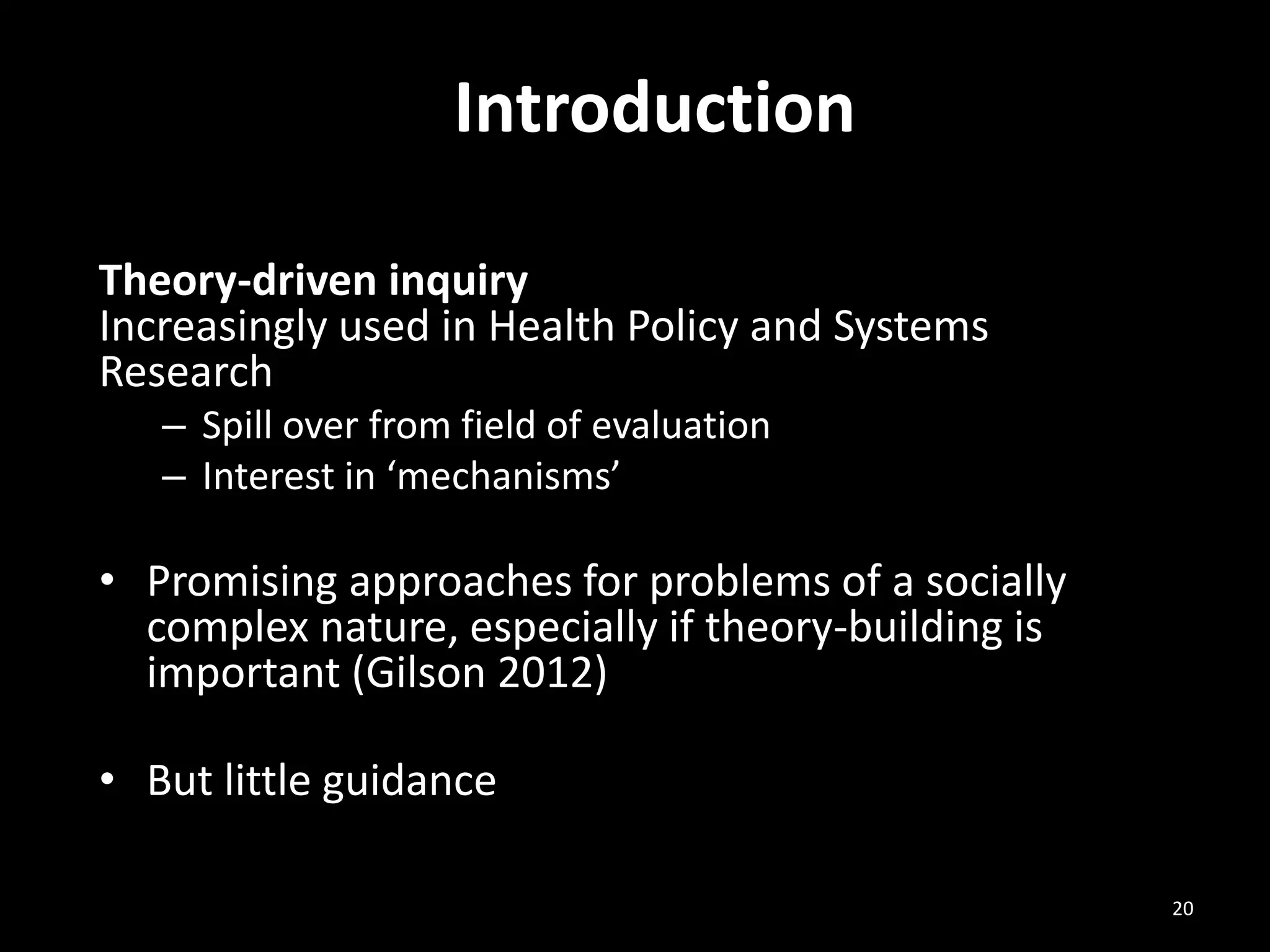 Introduction
Theory-driven inquiry
Increasingly used in Health Policy and Systems
Research
– Spill over from field of evaluation
– Interest in ‘mechanisms’
• Promising approaches for problems of a socially
complex nature, especially if theory-building is
important (Gilson 2012)
• But little guidance
20
 