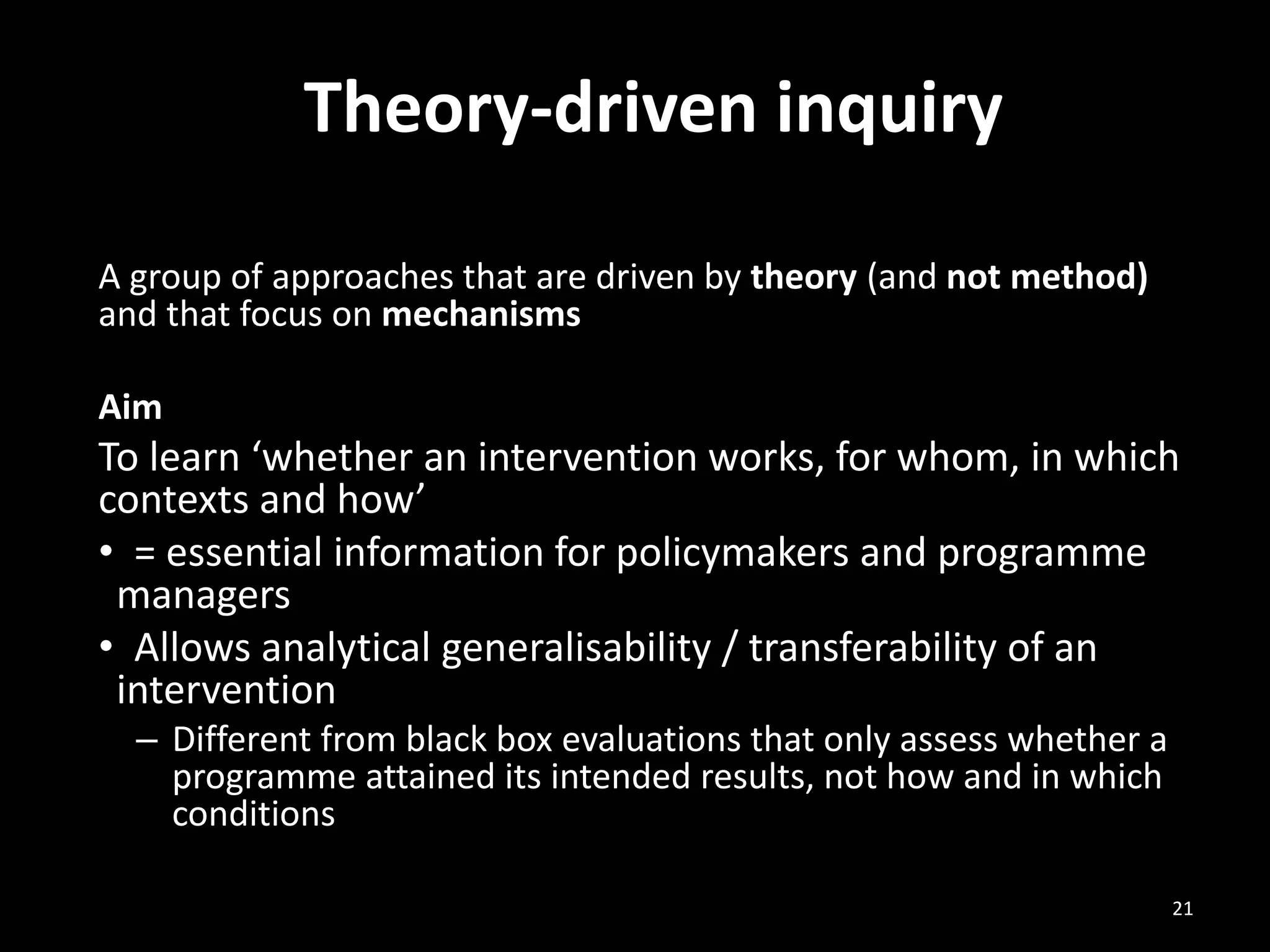 Theory-driven inquiry
A group of approaches that are driven by theory (and not method)
and that focus on mechanisms
Aim
To learn ‘whether an intervention works, for whom, in which
contexts and how’
• = essential information for policymakers and programme
managers
• Allows analytical generalisability / transferability of an
intervention
– Different from black box evaluations that only assess whether a
programme attained its intended results, not how and in which
conditions
21
 