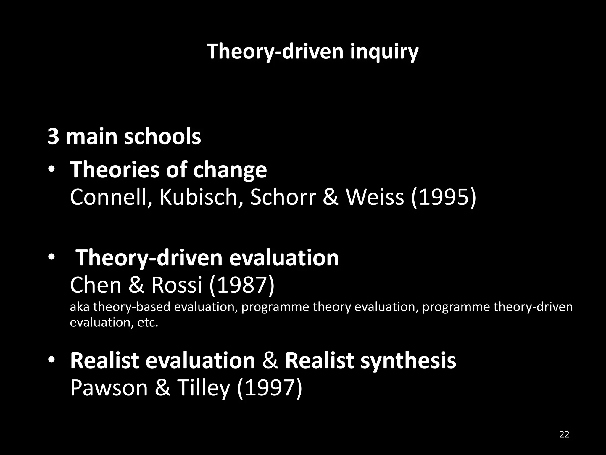 Theory-driven inquiry
3 main schools
• Theories of change
Connell, Kubisch, Schorr & Weiss (1995)
• Theory-driven evaluation
Chen & Rossi (1987)
aka theory-based evaluation, programme theory evaluation, programme theory-driven
evaluation, etc.
• Realist evaluation & Realist synthesis
Pawson & Tilley (1997)
22
 