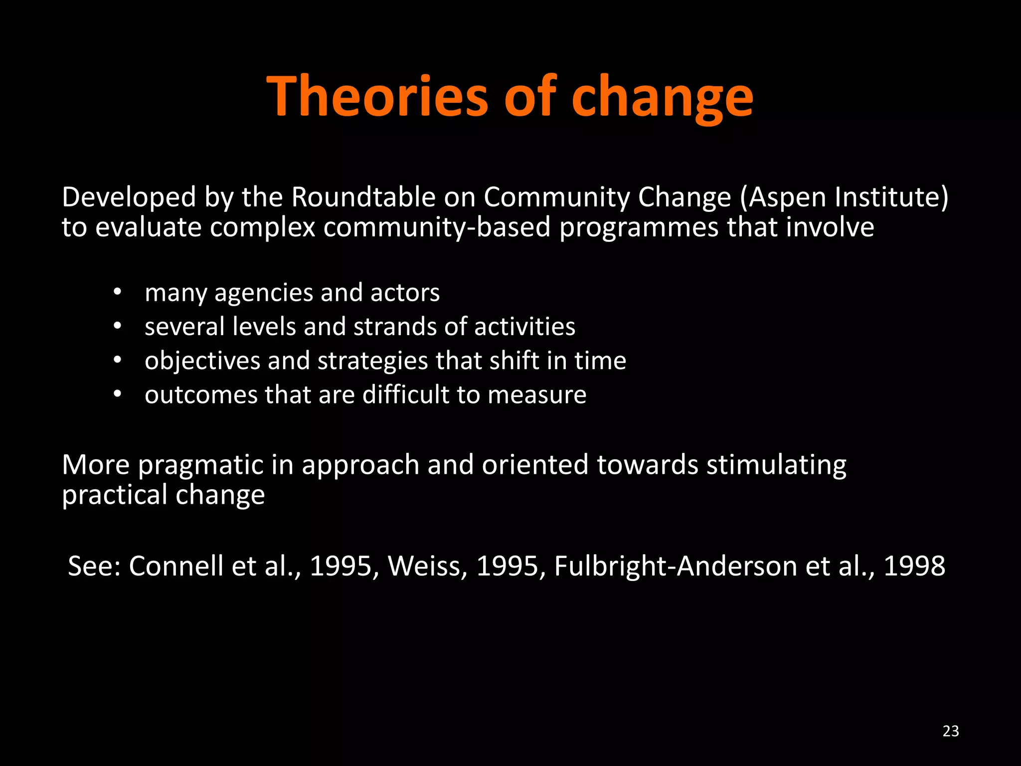 Theories of change
Developed by the Roundtable on Community Change (Aspen Institute)
to evaluate complex community-based programmes that involve
• many agencies and actors
• several levels and strands of activities
• objectives and strategies that shift in time
• outcomes that are difficult to measure
More pragmatic in approach and oriented towards stimulating
practical change
See: Connell et al., 1995, Weiss, 1995, Fulbright-Anderson et al., 1998
23
 