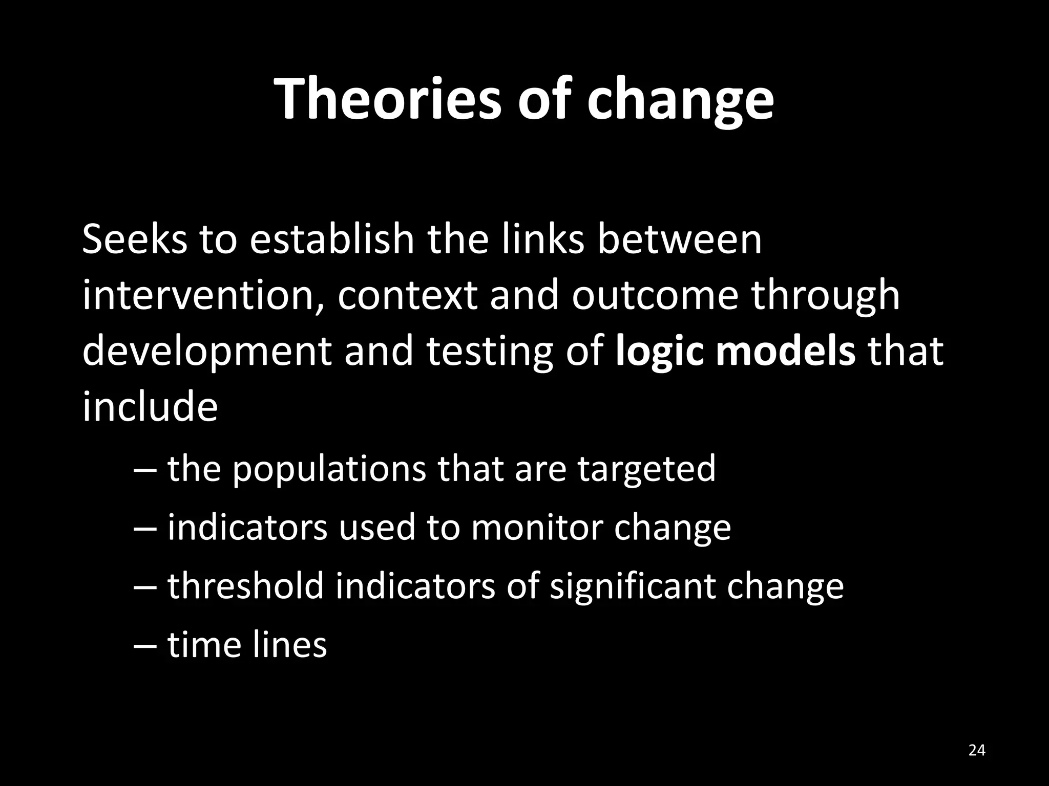 Theories of change
Seeks to establish the links between
intervention, context and outcome through
development and testing of logic models that
include
– the populations that are targeted
– indicators used to monitor change
– threshold indicators of significant change
– time lines
24
 