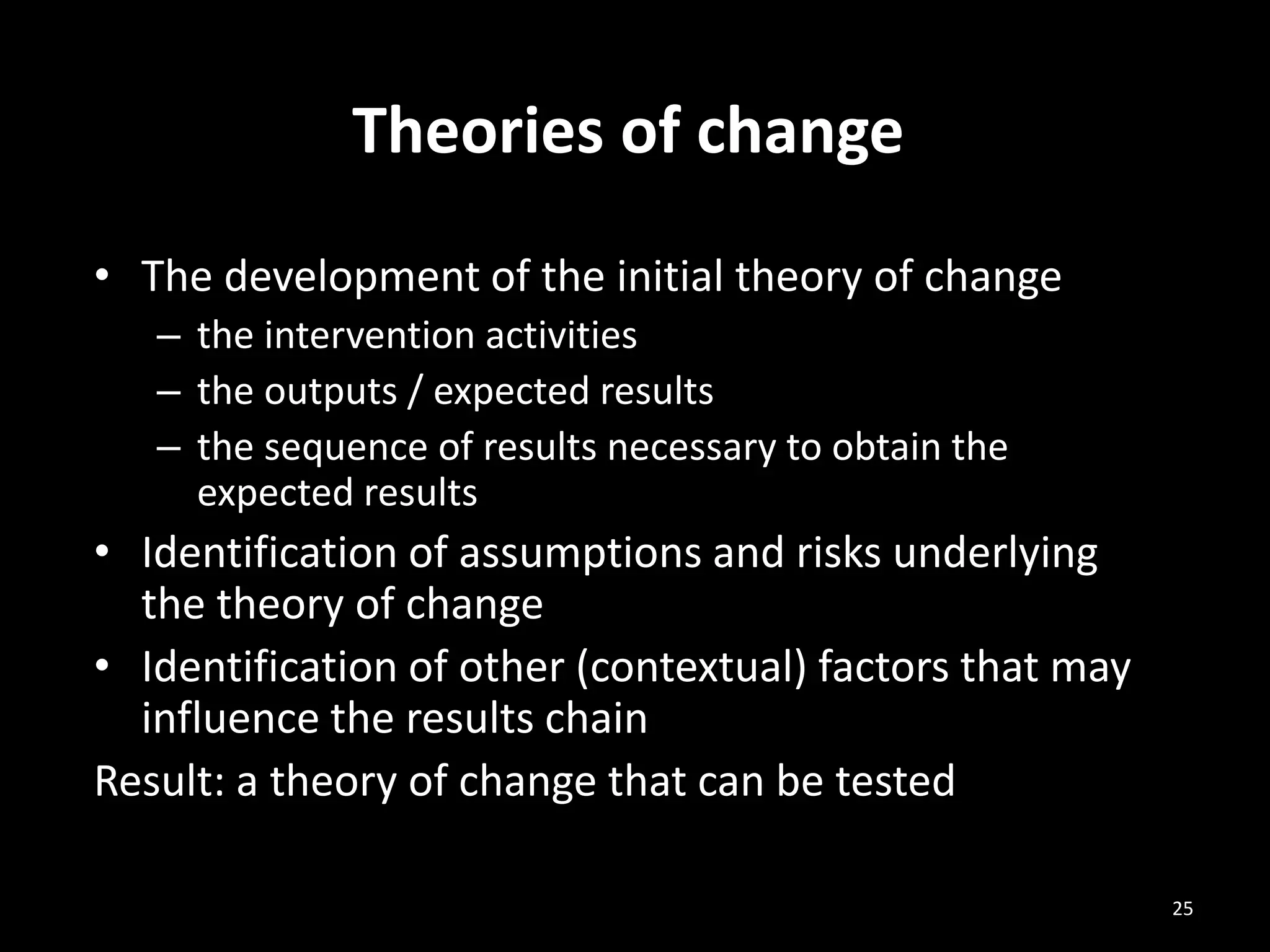 • The development of the initial theory of change
– the intervention activities
– the outputs / expected results
– the sequence of results necessary to obtain the
expected results
• Identification of assumptions and risks underlying
the theory of change
• Identification of other (contextual) factors that may
influence the results chain
Result: a theory of change that can be tested
Theories of change
25
 