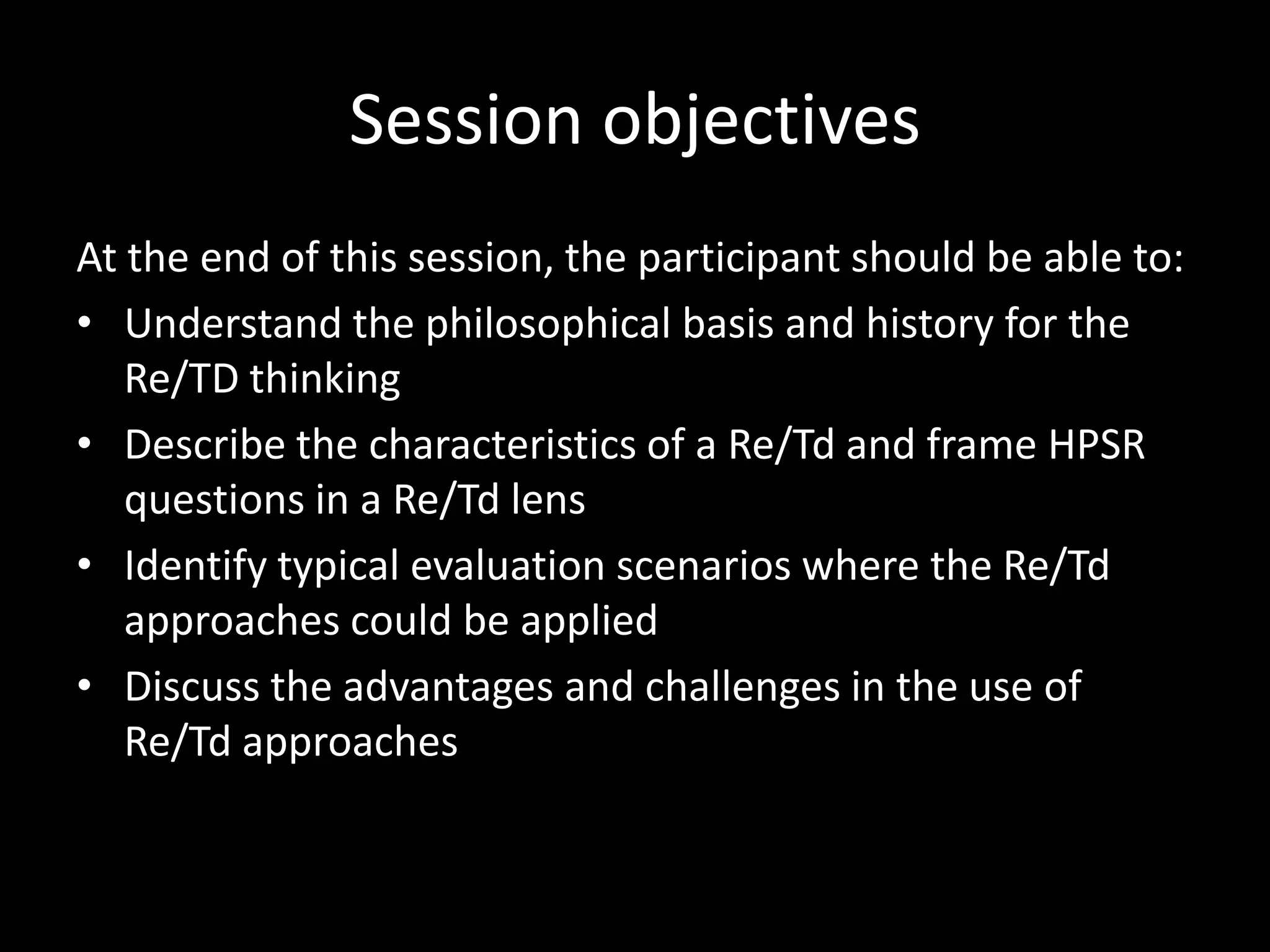 Session objectives
At the end of this session, the participant should be able to:
• Understand the philosophical basis and history for the
Re/TD thinking
• Describe the characteristics of a Re/Td and frame HPSR
questions in a Re/Td lens
• Identify typical evaluation scenarios where the Re/Td
approaches could be applied
• Discuss the advantages and challenges in the use of
Re/Td approaches
 