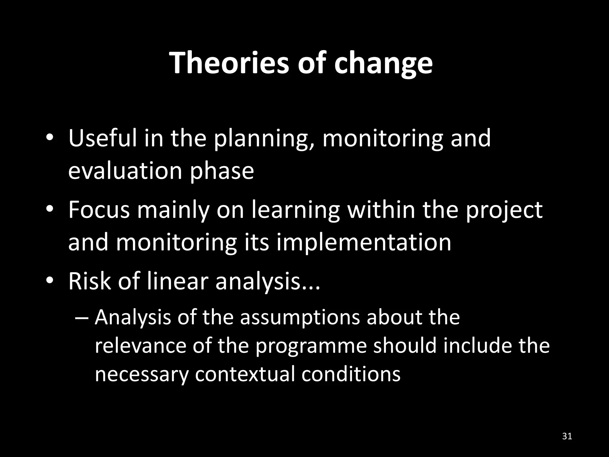 • Useful in the planning, monitoring and
evaluation phase
• Focus mainly on learning within the project
and monitoring its implementation
• Risk of linear analysis...
– Analysis of the assumptions about the
relevance of the programme should include the
necessary contextual conditions
Theories of change
31
 