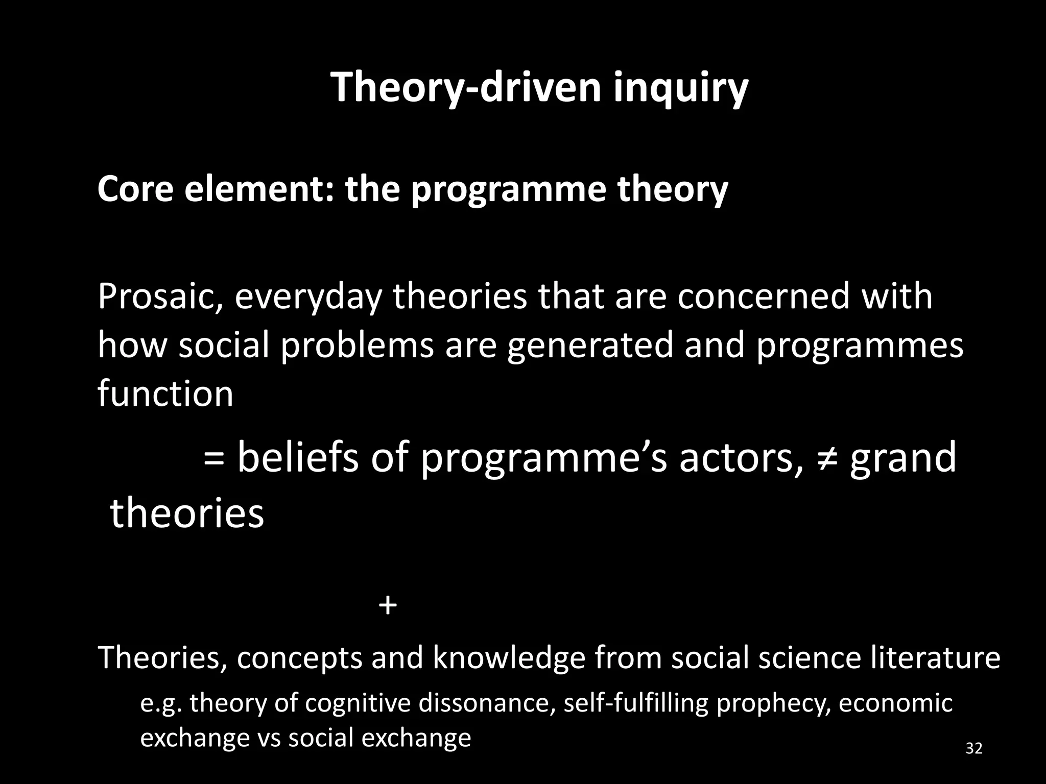Theory-driven inquiry
Core element: the programme theory
Prosaic, everyday theories that are concerned with
how social problems are generated and programmes
function
= beliefs of programme’s actors, ≠ grand
theories
+
Theories, concepts and knowledge from social science literature
e.g. theory of cognitive dissonance, self-fulfilling prophecy, economic
exchange vs social exchange 32
 