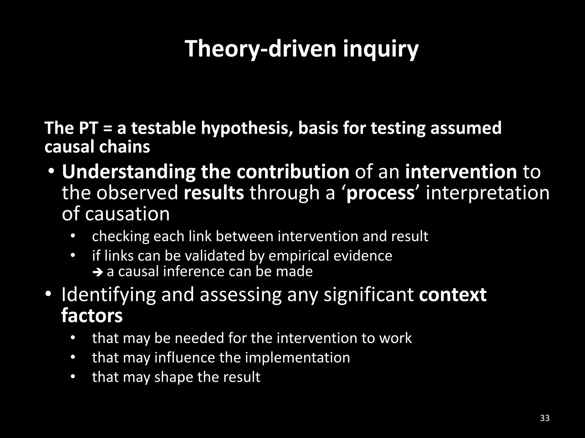 Theory-driven inquiry
The PT = a testable hypothesis, basis for testing assumed
causal chains
• Understanding the contribution of an intervention to
the observed results through a ‘process’ interpretation
of causation
• checking each link between intervention and result
• if links can be validated by empirical evidence
 a causal inference can be made
• Identifying and assessing any significant context
factors
• that may be needed for the intervention to work
• that may influence the implementation
• that may shape the result
33
 