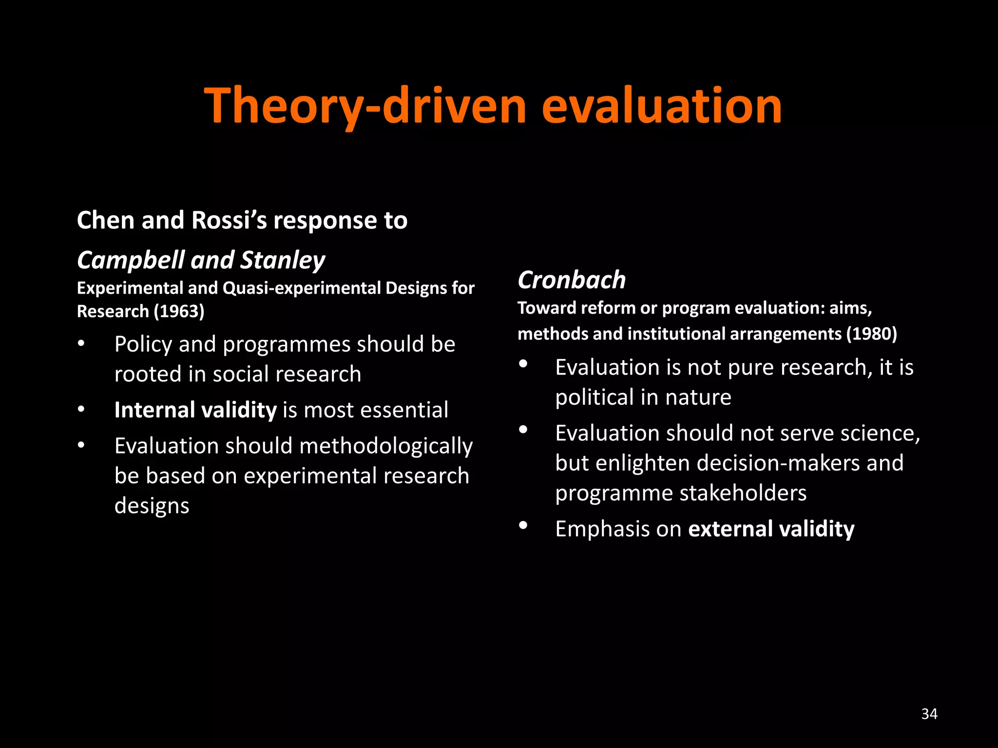 Theory-driven evaluation
Chen and Rossi’s response to
Campbell and Stanley
Experimental and Quasi-experimental Designs for
Research (1963)
• Policy and programmes should be
rooted in social research
• Internal validity is most essential
• Evaluation should methodologically
be based on experimental research
designs
Cronbach
Toward reform or program evaluation: aims,
methods and institutional arrangements (1980)
• Evaluation is not pure research, it is
political in nature
• Evaluation should not serve science,
but enlighten decision-makers and
programme stakeholders
• Emphasis on external validity
34
 