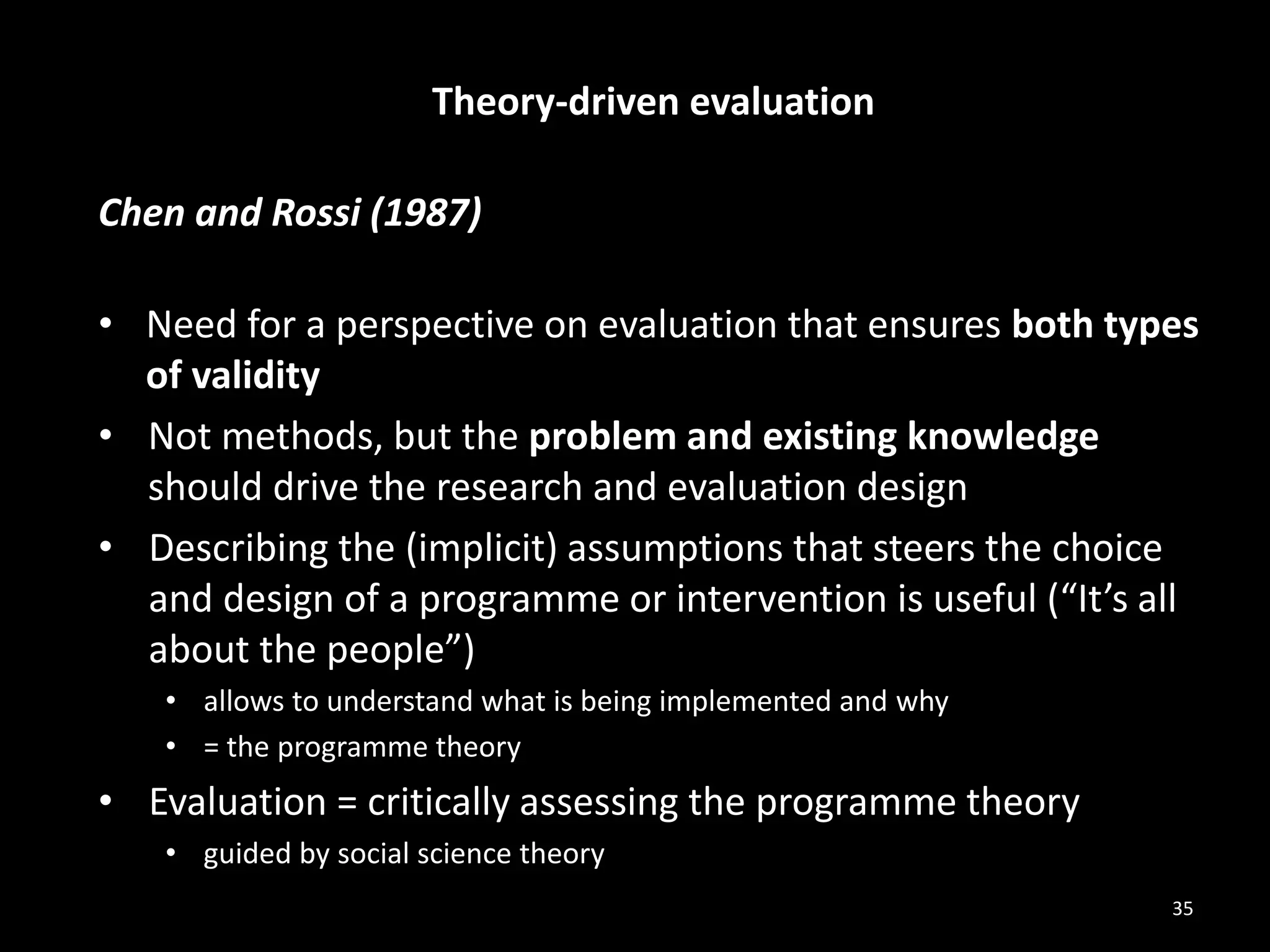Theory-driven evaluation
Chen and Rossi (1987)
• Need for a perspective on evaluation that ensures both types
of validity
• Not methods, but the problem and existing knowledge
should drive the research and evaluation design
• Describing the (implicit) assumptions that steers the choice
and design of a programme or intervention is useful (“It’s all
about the people”)
• allows to understand what is being implemented and why
• = the programme theory
• Evaluation = critically assessing the programme theory
• guided by social science theory
35
 