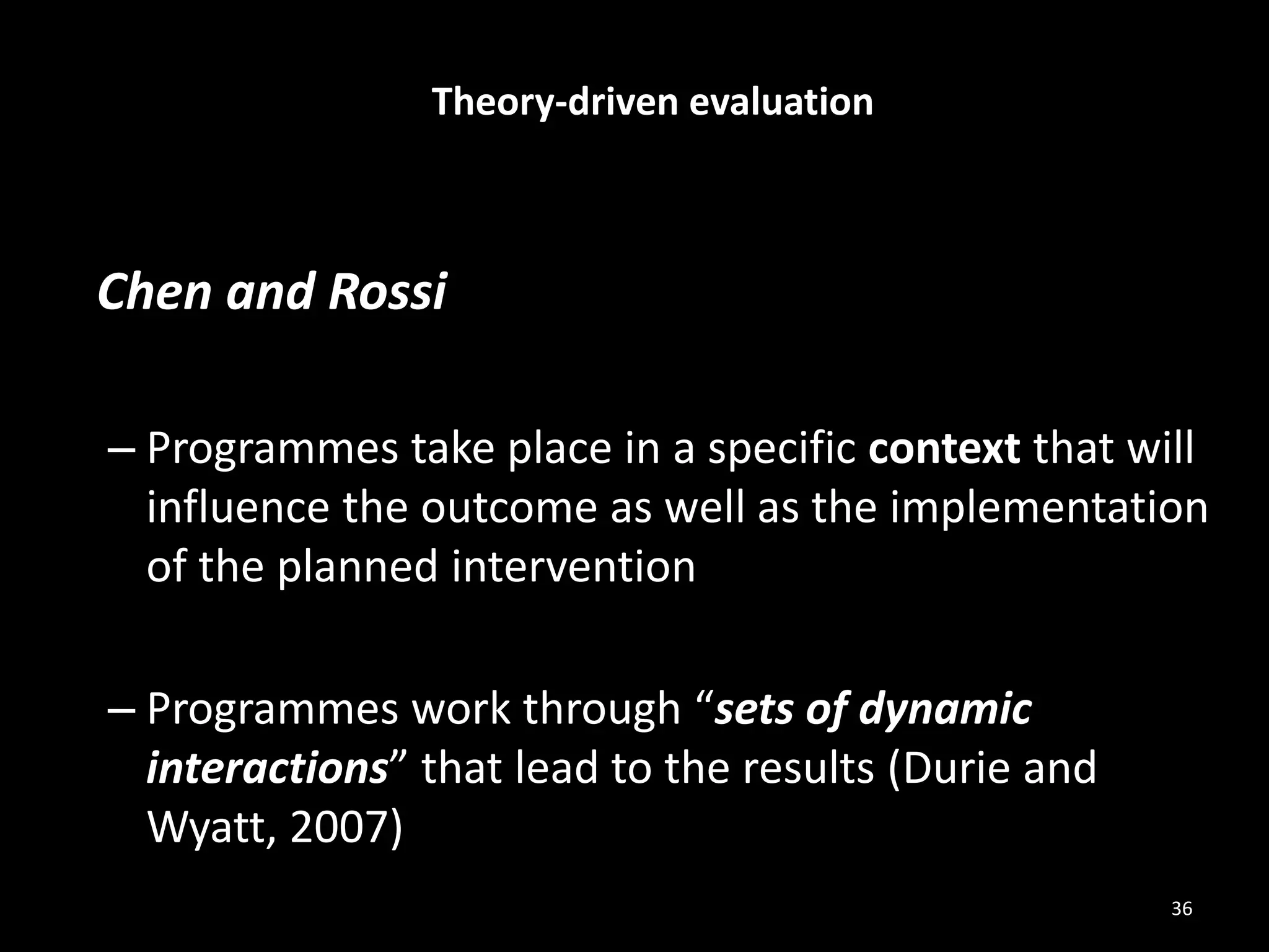 Chen and Rossi
– Programmes take place in a specific context that will
influence the outcome as well as the implementation
of the planned intervention
– Programmes work through “sets of dynamic
interactions” that lead to the results (Durie and
Wyatt, 2007)
Theory-driven evaluation
36
 