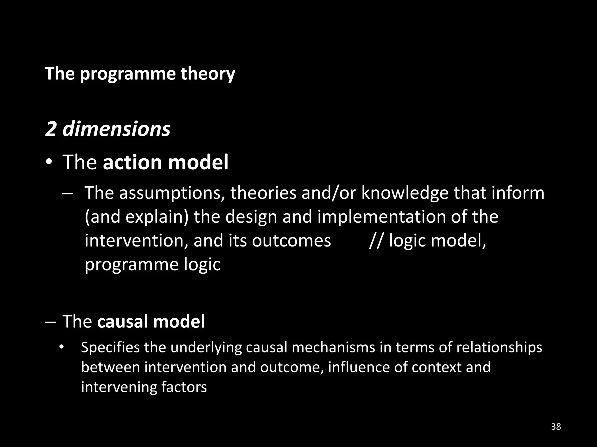 The programme theory
2 dimensions
• The action model
– The assumptions, theories and/or knowledge that inform
(and explain) the design and implementation of the
intervention, and its outcomes // logic model,
programme logic
– The causal model
• Specifies the underlying causal mechanisms in terms of relationships
between intervention and outcome, influence of context and
intervening factors
38
 