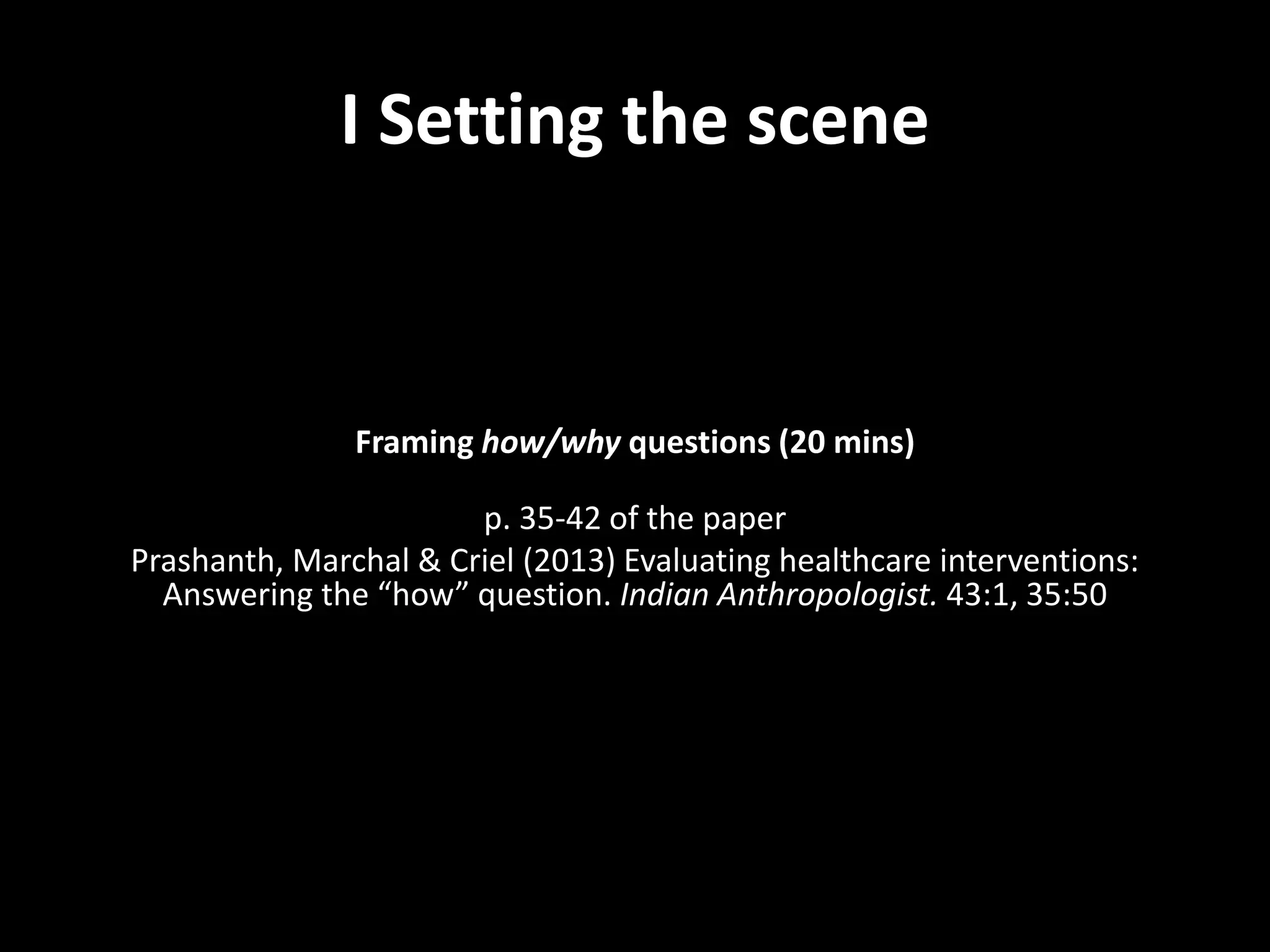 I Setting the scene
Framing how/why questions (20 mins)
p. 35-42 of the paper
Prashanth, Marchal & Criel (2013) Evaluating healthcare interventions:
Answering the “how” question. Indian Anthropologist. 43:1, 35:50
 