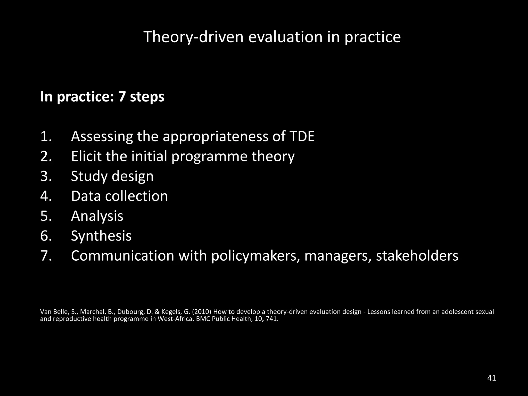 In practice: 7 steps
1. Assessing the appropriateness of TDE
2. Elicit the initial programme theory
3. Study design
4. Data collection
5. Analysis
6. Synthesis
7. Communication with policymakers, managers, stakeholders
Van Belle, S., Marchal, B., Dubourg, D. & Kegels, G. (2010) How to develop a theory-driven evaluation design - Lessons learned from an adolescent sexual
and reproductive health programme in West-Africa. BMC Public Health, 10, 741.
Theory-driven evaluation in practice
41
 