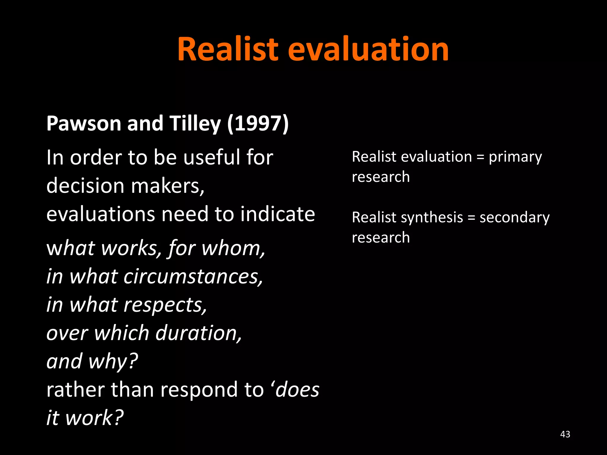 Realist evaluation
Pawson and Tilley (1997)
In order to be useful for
decision makers,
evaluations need to indicate
what works, for whom,
in what circumstances,
in what respects,
over which duration,
and why?
rather than respond to ‘does
it work?
43
Realist evaluation = primary
research
Realist synthesis = secondary
research
 