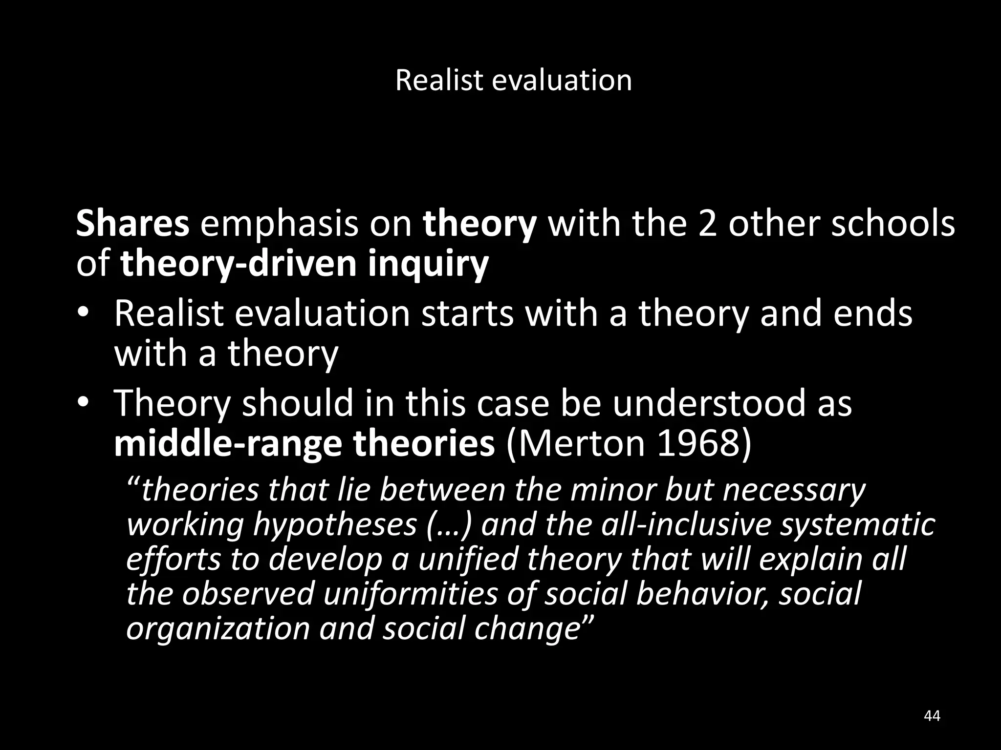 Shares emphasis on theory with the 2 other schools
of theory-driven inquiry
• Realist evaluation starts with a theory and ends
with a theory
• Theory should in this case be understood as
middle-range theories (Merton 1968)
“theories that lie between the minor but necessary
working hypotheses (…) and the all-inclusive systematic
efforts to develop a unified theory that will explain all
the observed uniformities of social behavior, social
organization and social change”
44
Realist evaluation
 