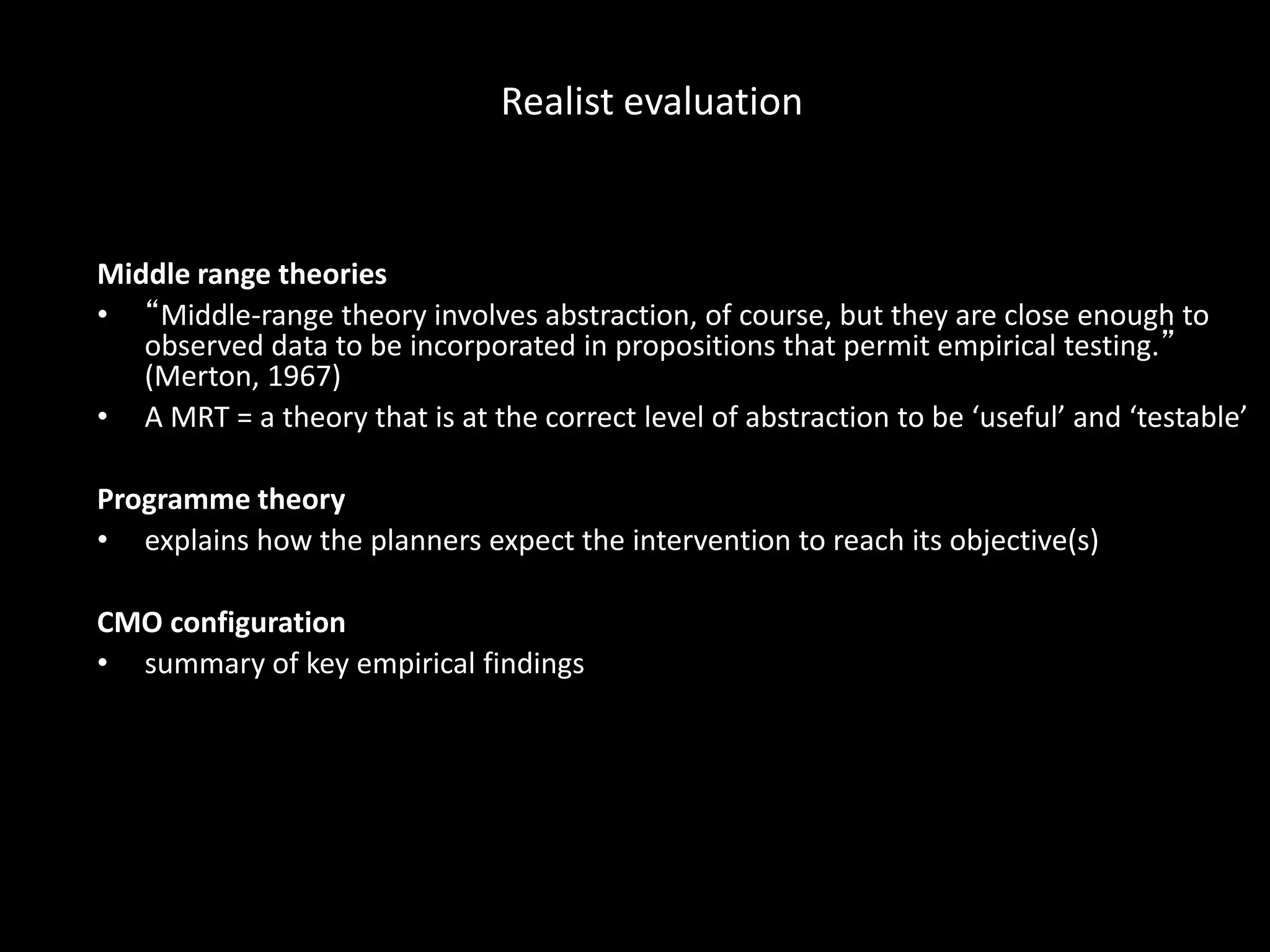 Middle range theories
• “Middle-range theory involves abstraction, of course, but they are close enough to
observed data to be incorporated in propositions that permit empirical testing.”
(Merton, 1967)
• A MRT = a theory that is at the correct level of abstraction to be ‘useful’ and ‘testable’
Programme theory
• explains how the planners expect the intervention to reach its objective(s)
CMO configuration
• summary of key empirical findings
Realist evaluation
 