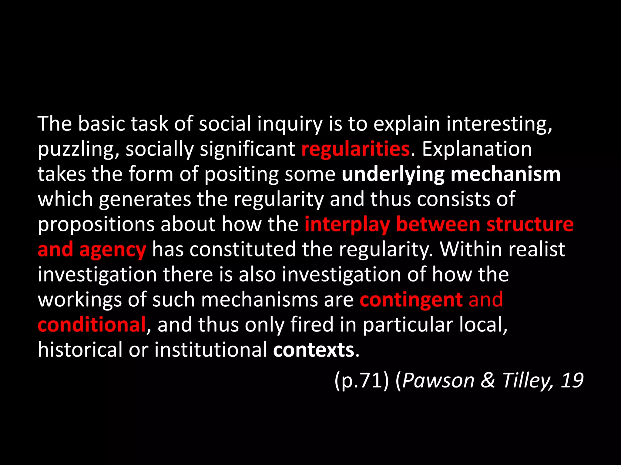 The basic task of social inquiry is to explain interesting,
puzzling, socially significant regularities. Explanation
takes the form of positing some underlying mechanism
which generates the regularity and thus consists of
propositions about how the interplay between structure
and agency has constituted the regularity. Within realist
investigation there is also investigation of how the
workings of such mechanisms are contingent and
conditional, and thus only fired in particular local,
historical or institutional contexts.
(p.71) (Pawson & Tilley, 19
 