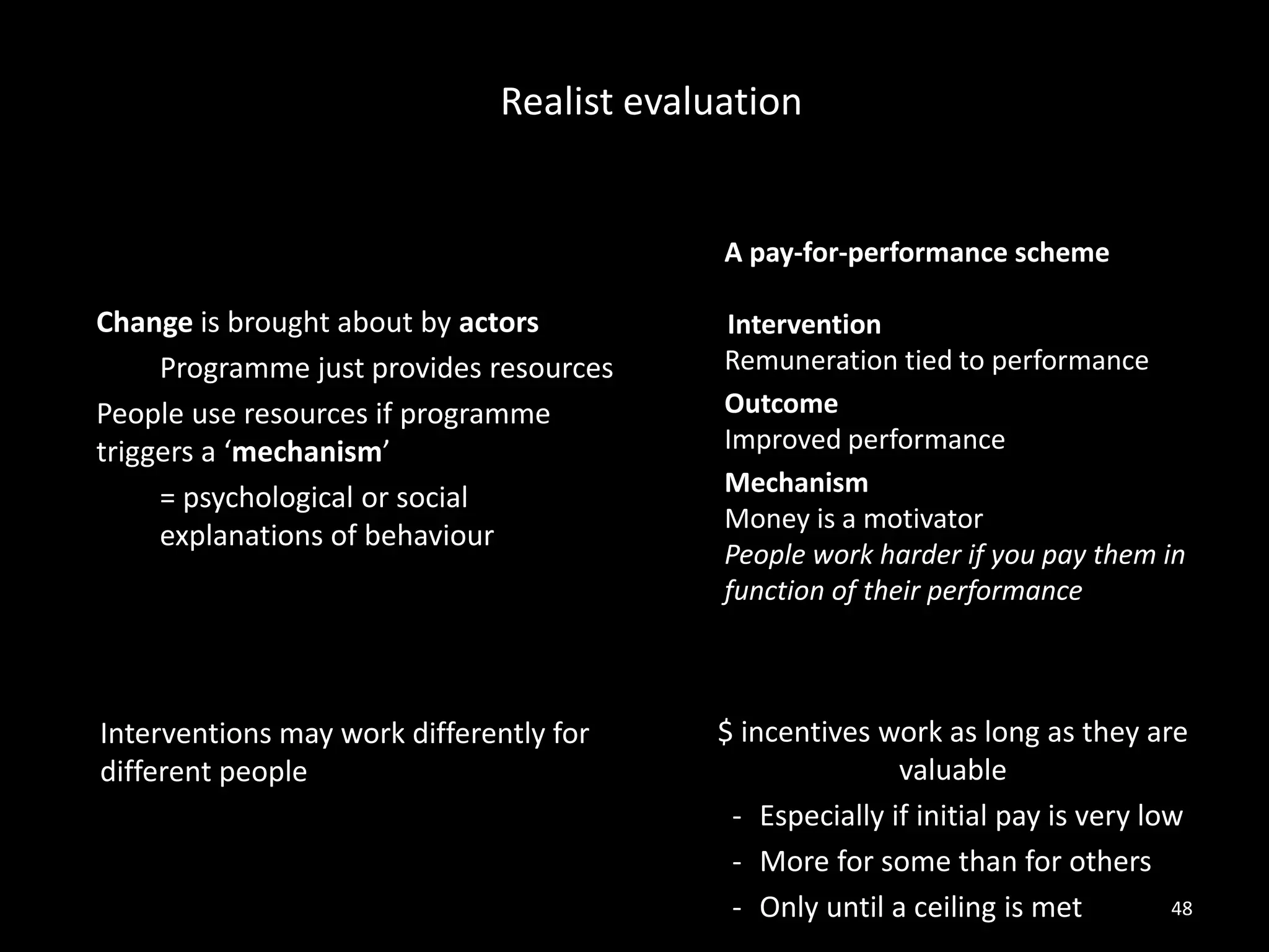 Change is brought about by actors
Programme just provides resources
People use resources if programme
triggers a ‘mechanism’
= psychological or social
explanations of behaviour
A pay-for-performance scheme
Intervention
Remuneration tied to performance
Outcome
Improved performance
Mechanism
Money is a motivator
People work harder if you pay them in
function of their performance
Realist evaluation
48
Interventions may work differently for
different people
$ incentives work as long as they are
valuable
- Especially if initial pay is very low
- More for some than for others
- Only until a ceiling is met
 