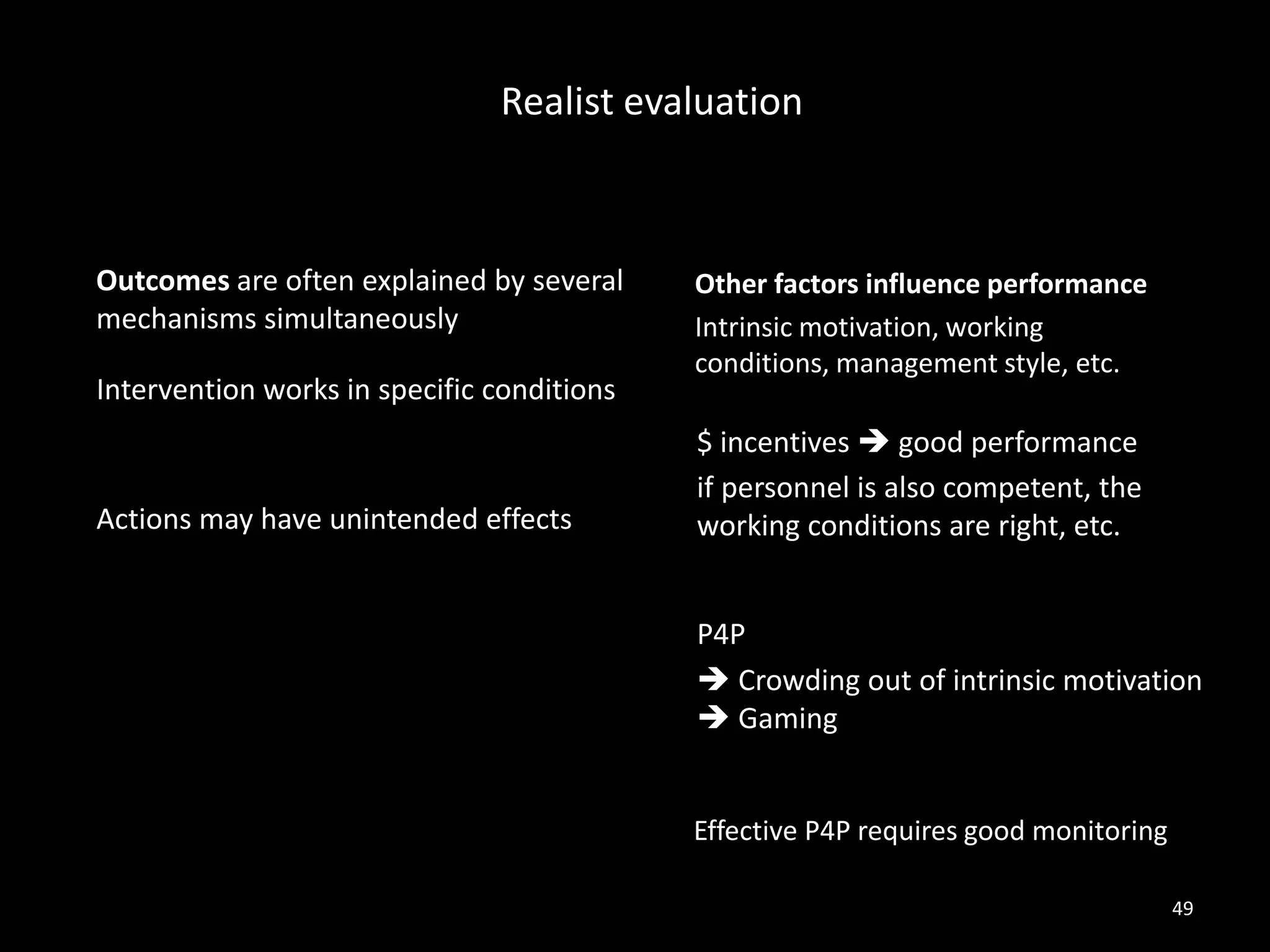 Intervention works in specific conditions
Actions may have unintended effects
$ incentives  good performance
if personnel is also competent, the
working conditions are right, etc.
Realist evaluation
49
P4P
 Crowding out of intrinsic motivation
 Gaming
Effective P4P requires good monitoring
Outcomes are often explained by several
mechanisms simultaneously
Other factors influence performance
Intrinsic motivation, working
conditions, management style, etc.
 