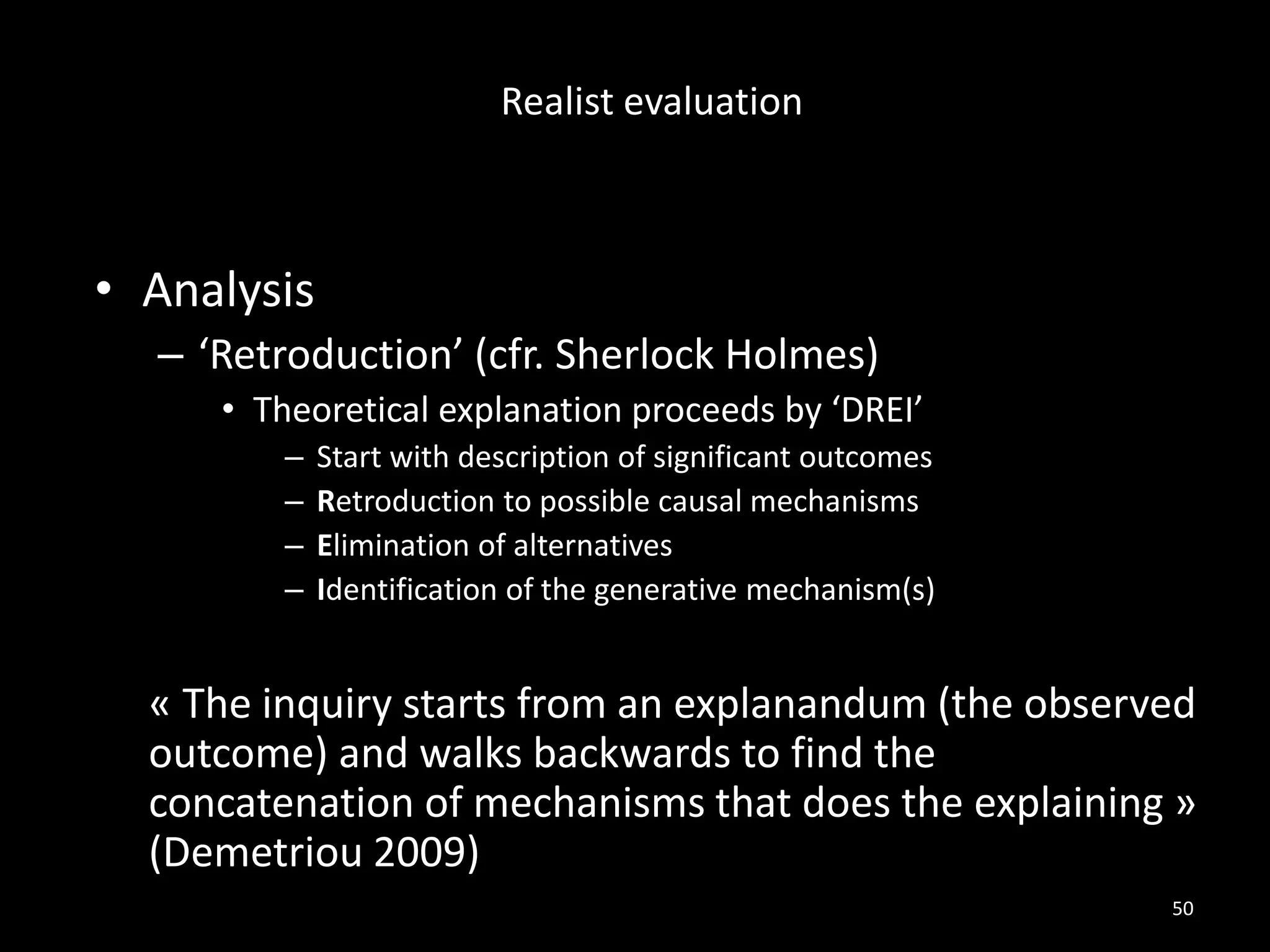 • Analysis
– ‘Retroduction’ (cfr. Sherlock Holmes)
• Theoretical explanation proceeds by ‘DREI’
– Start with description of significant outcomes
– Retroduction to possible causal mechanisms
– Elimination of alternatives
– Identification of the generative mechanism(s)
« The inquiry starts from an explanandum (the observed
outcome) and walks backwards to find the
concatenation of mechanisms that does the explaining »
(Demetriou 2009)
50
Realist evaluation
 
