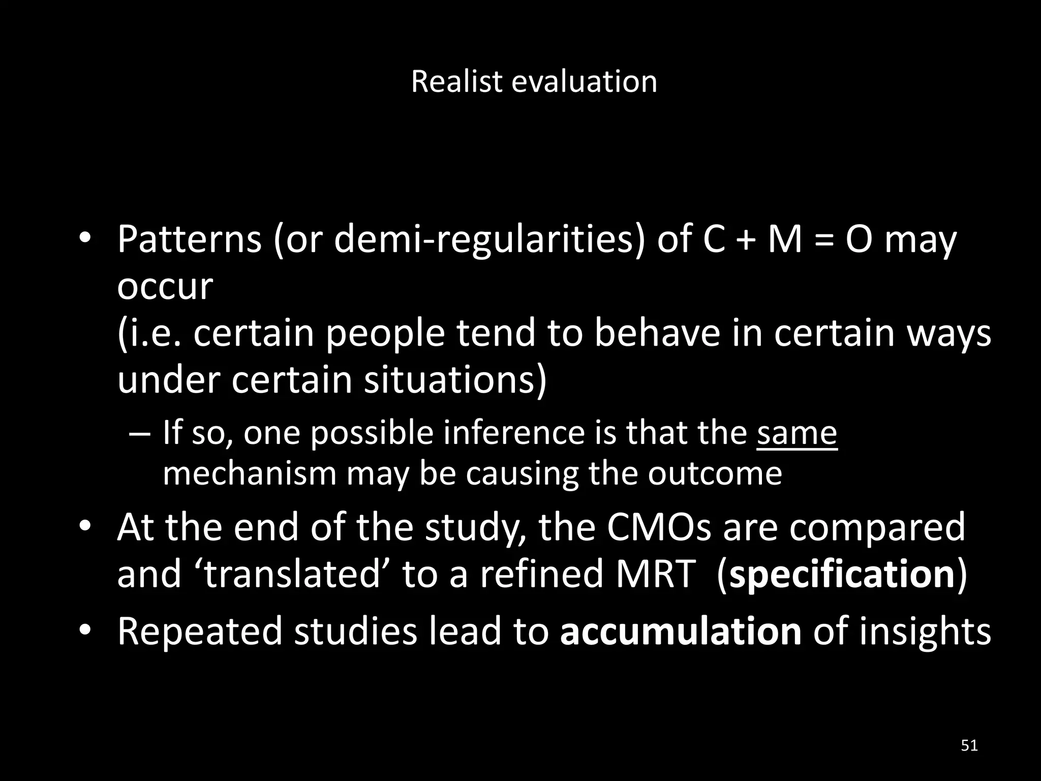 • Patterns (or demi-regularities) of C + M = O may
occur
(i.e. certain people tend to behave in certain ways
under certain situations)
– If so, one possible inference is that the same
mechanism may be causing the outcome
• At the end of the study, the CMOs are compared
and ‘translated’ to a refined MRT (specification)
• Repeated studies lead to accumulation of insights
51
Realist evaluation
 