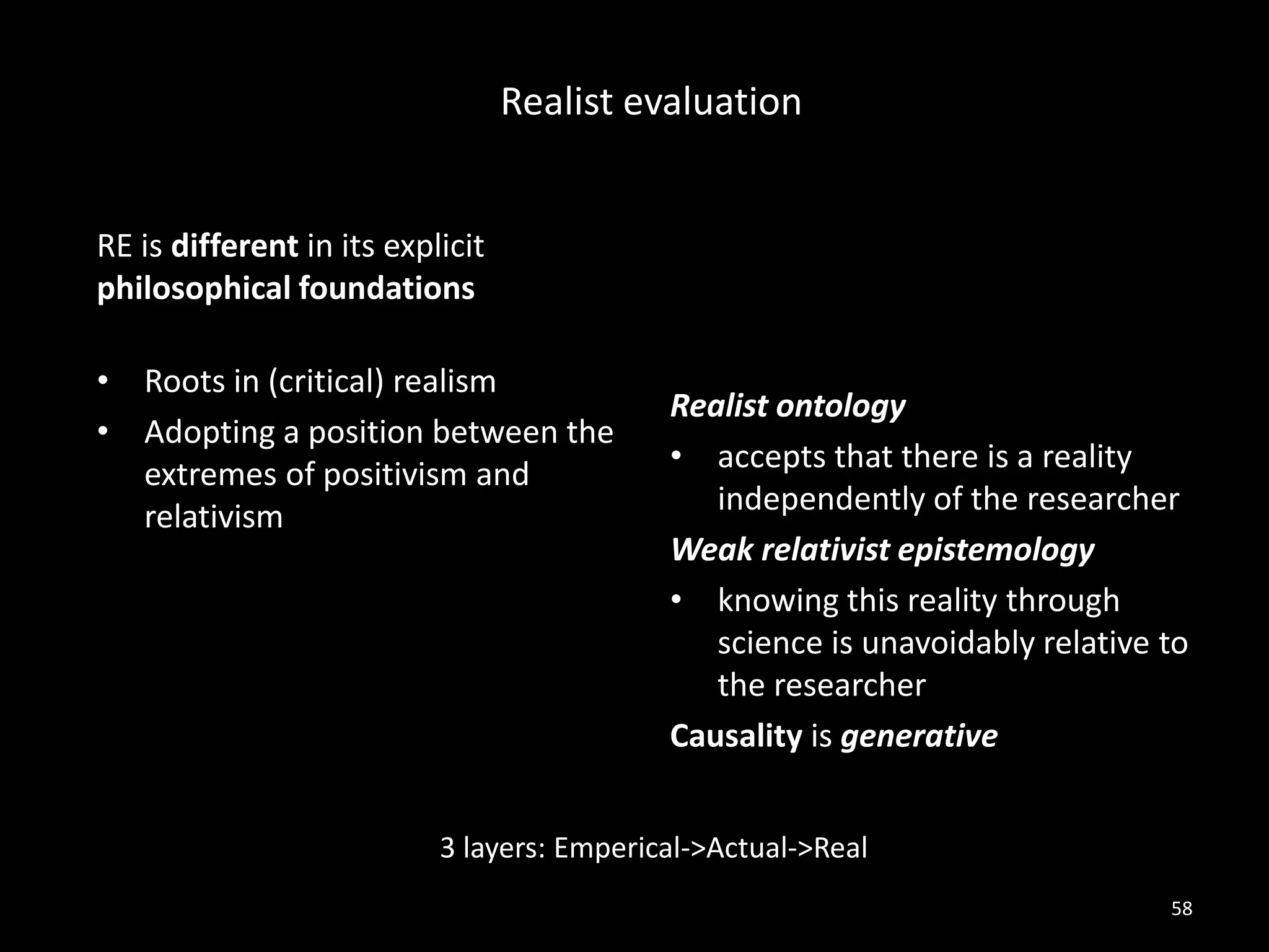 RE is different in its explicit
philosophical foundations
• Roots in (critical) realism
• Adopting a position between the
extremes of positivism and
relativism
Realist ontology
• accepts that there is a reality
independently of the researcher
Weak relativist epistemology
• knowing this reality through
science is unavoidably relative to
the researcher
Causality is generative
58
Realist evaluation
3 layers: Emperical->Actual->Real
 