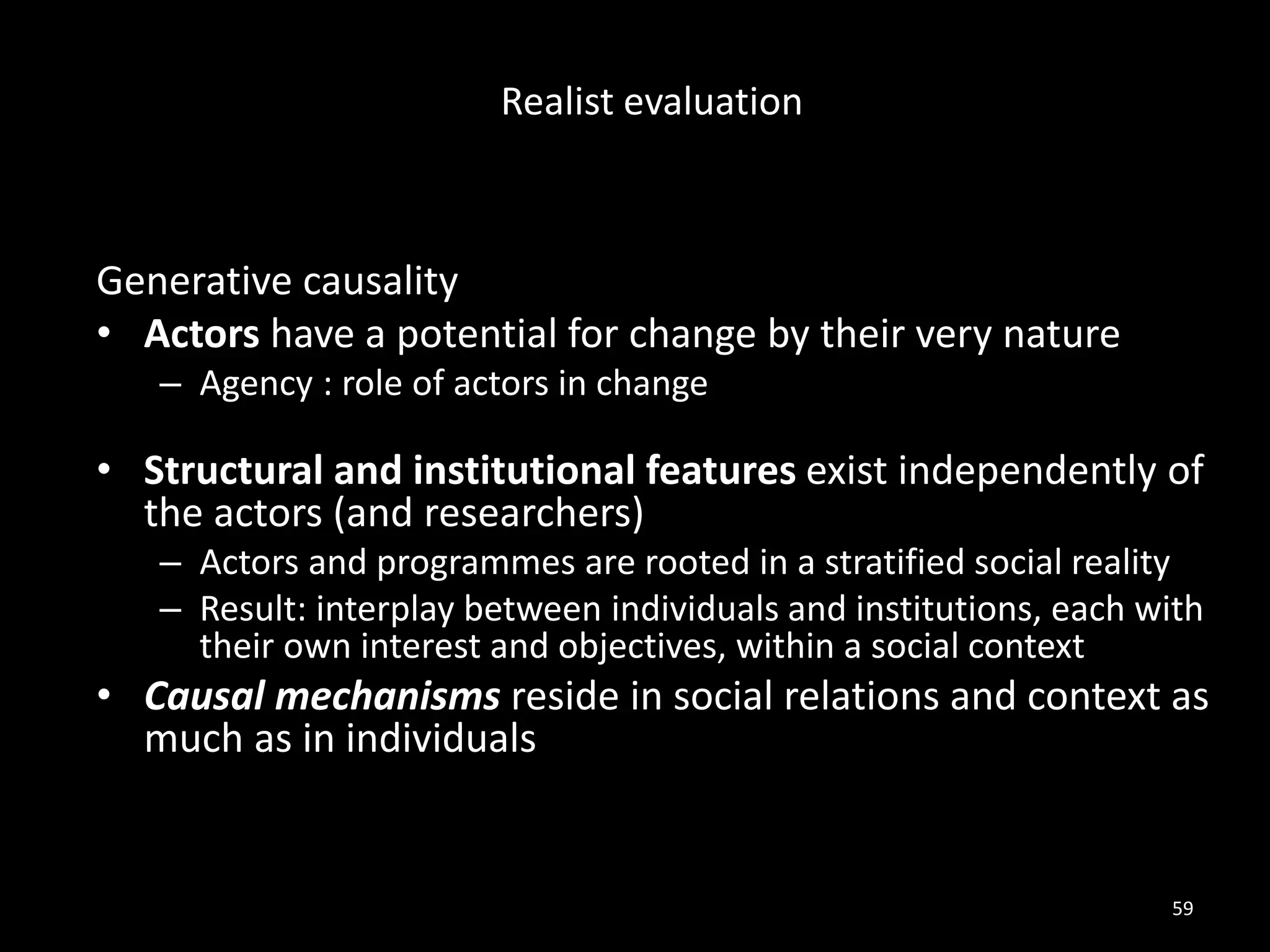 Generative causality
• Actors have a potential for change by their very nature
– Agency : role of actors in change
• Structural and institutional features exist independently of
the actors (and researchers)
– Actors and programmes are rooted in a stratified social reality
– Result: interplay between individuals and institutions, each with
their own interest and objectives, within a social context
• Causal mechanisms reside in social relations and context as
much as in individuals
59
Realist evaluation
 