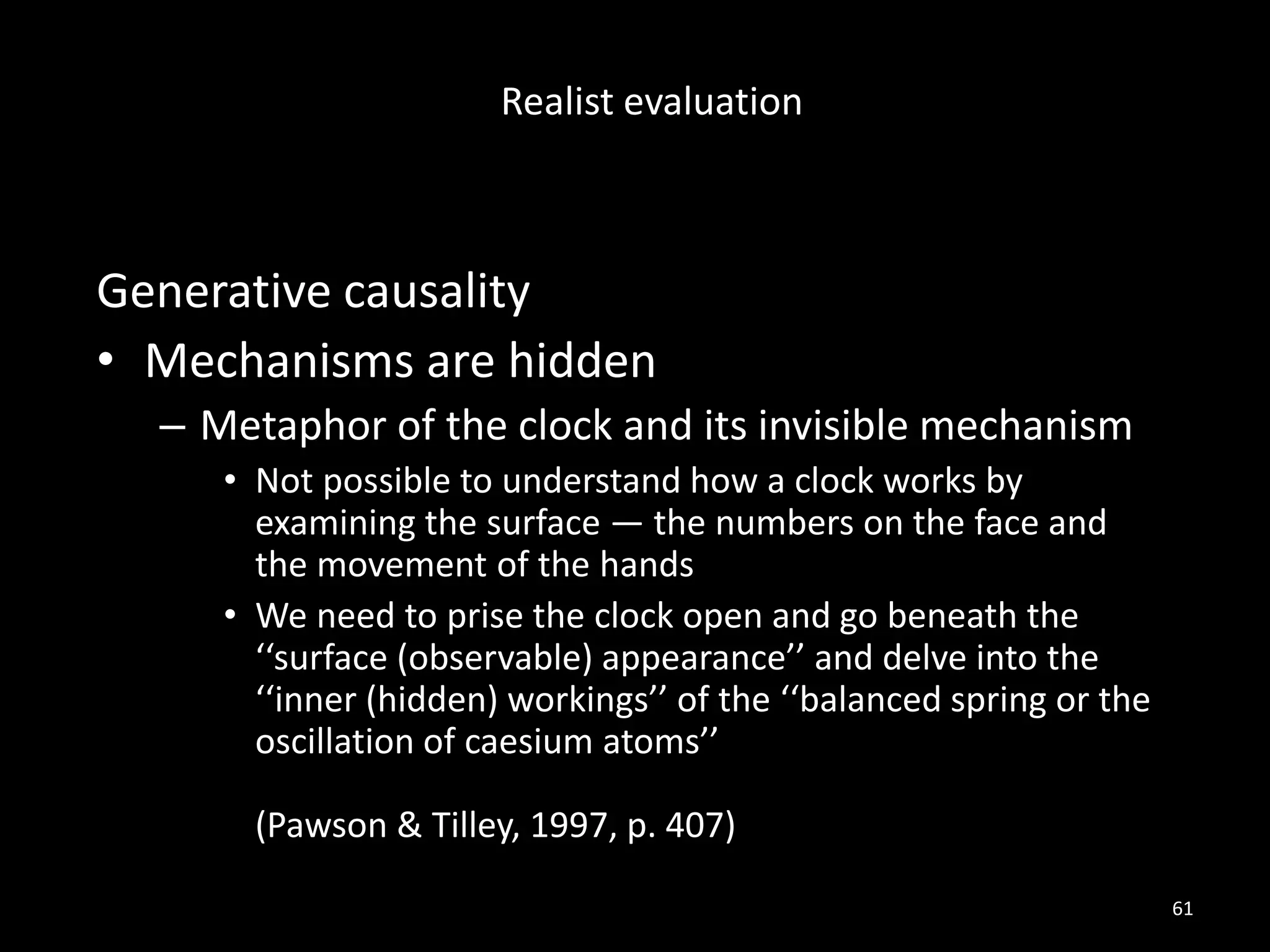 Generative causality
• Mechanisms are hidden
– Metaphor of the clock and its invisible mechanism
• Not possible to understand how a clock works by
examining the surface — the numbers on the face and
the movement of the hands
• We need to prise the clock open and go beneath the
‘‘surface (observable) appearance’’ and delve into the
‘‘inner (hidden) workings’’ of the ‘‘balanced spring or the
oscillation of caesium atoms’’
(Pawson & Tilley, 1997, p. 407)
61
Realist evaluation
 