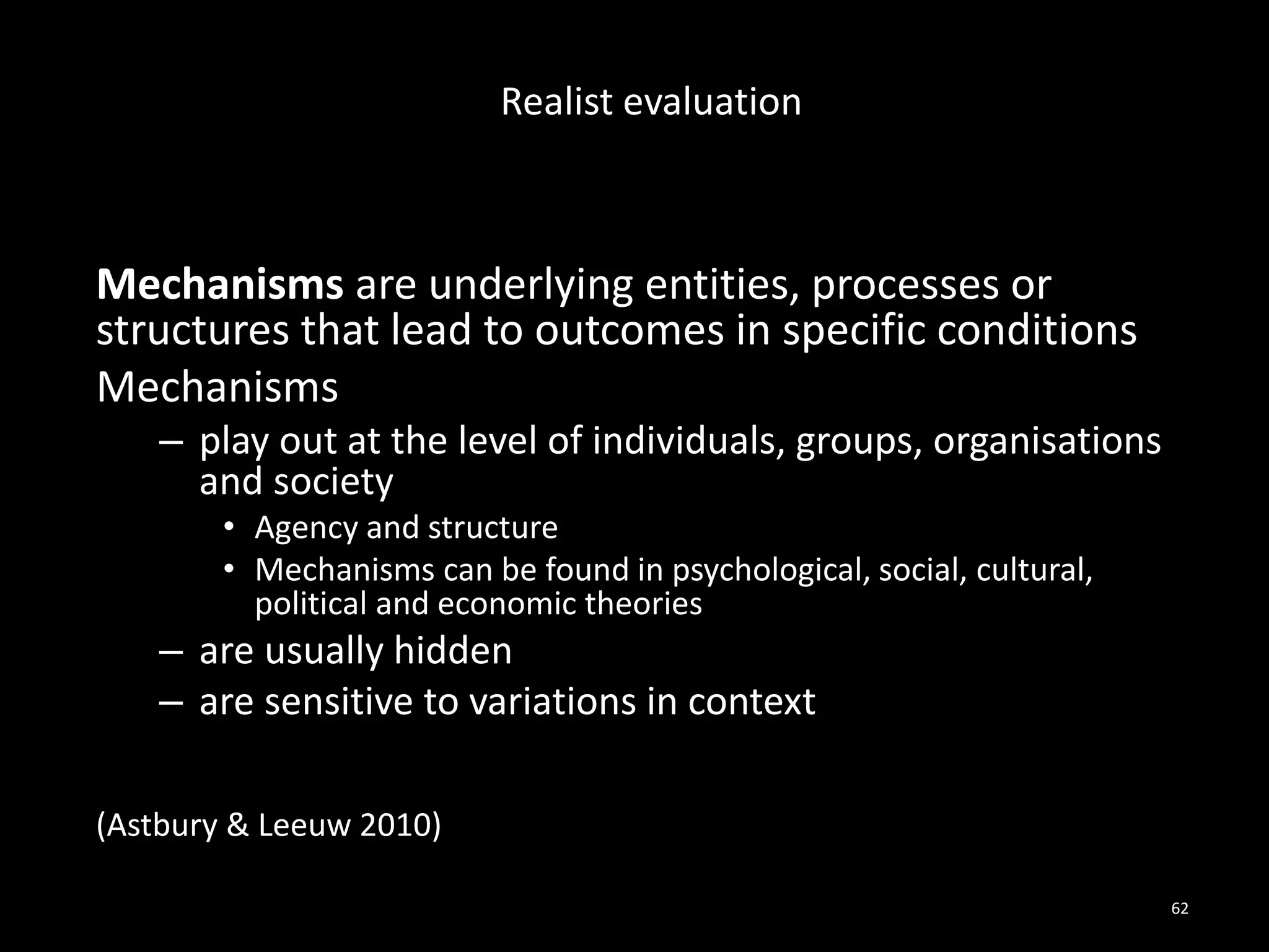 Mechanisms are underlying entities, processes or
structures that lead to outcomes in specific conditions
Mechanisms
– play out at the level of individuals, groups, organisations
and society
• Agency and structure
• Mechanisms can be found in psychological, social, cultural,
political and economic theories
– are usually hidden
– are sensitive to variations in context
(Astbury & Leeuw 2010)
62
Realist evaluation
 
