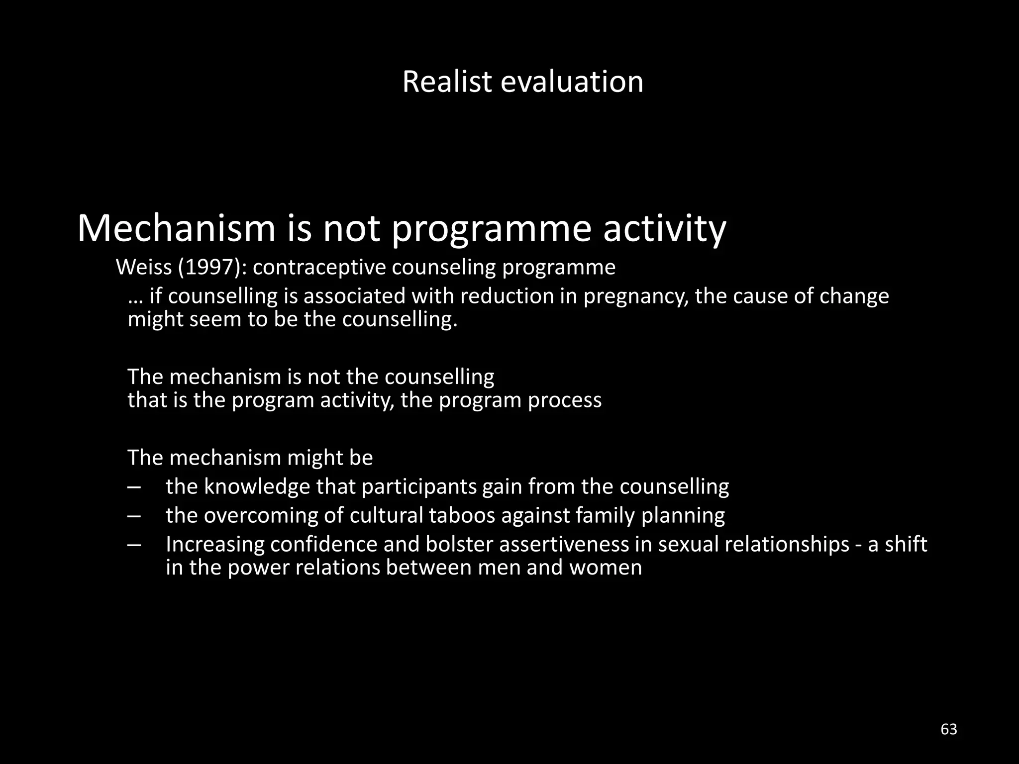 Mechanism is not programme activity
Weiss (1997): contraceptive counseling programme
… if counselling is associated with reduction in pregnancy, the cause of change
might seem to be the counselling.
The mechanism is not the counselling
that is the program activity, the program process
The mechanism might be
– the knowledge that participants gain from the counselling
– the overcoming of cultural taboos against family planning
– Increasing confidence and bolster assertiveness in sexual relationships - a shift
in the power relations between men and women
63
Realist evaluation
 