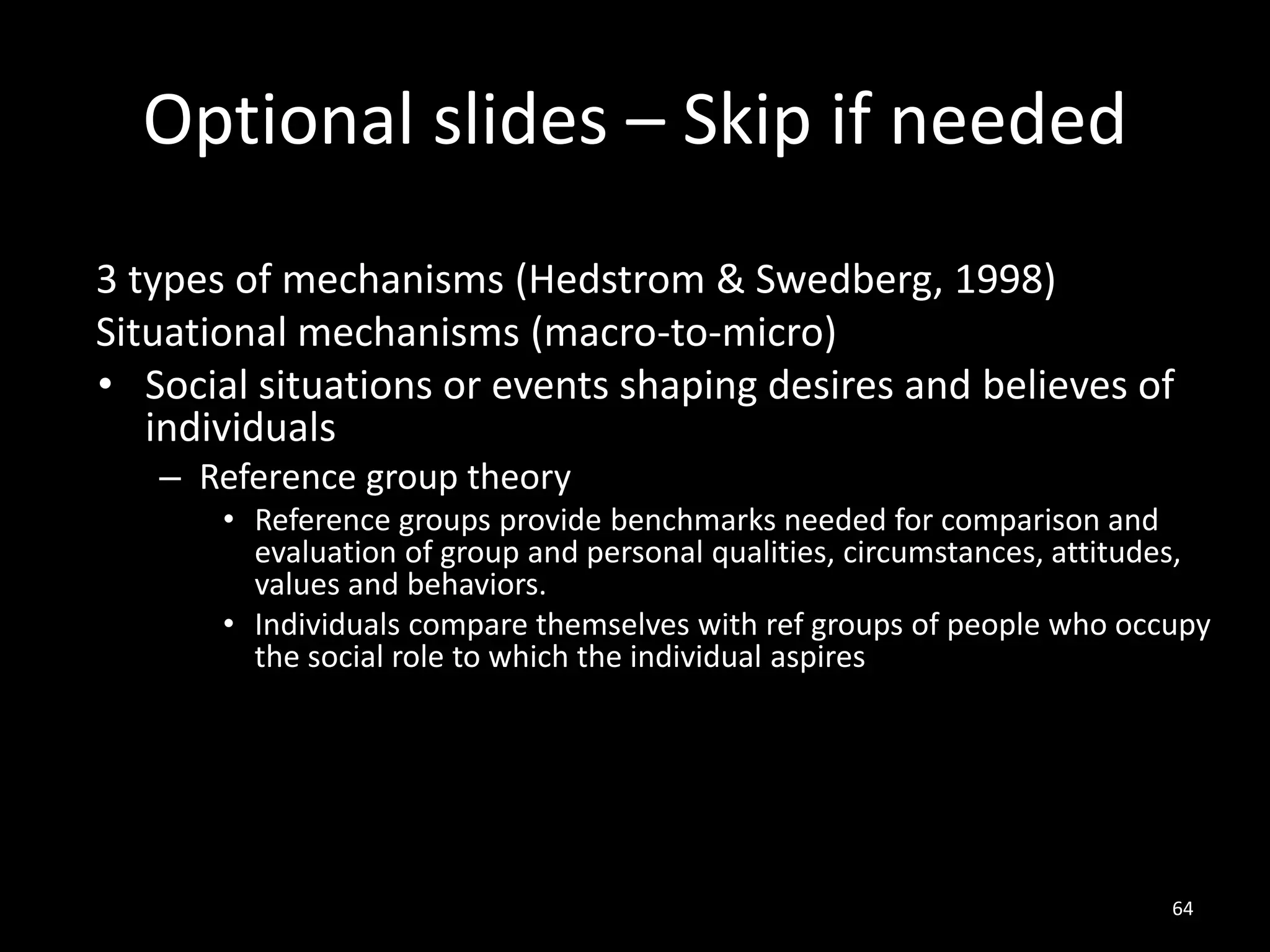 Optional slides – Skip if needed
64
3 types of mechanisms (Hedstrom & Swedberg, 1998)
Situational mechanisms (macro-to-micro)
• Social situations or events shaping desires and believes of
individuals
– Reference group theory
• Reference groups provide benchmarks needed for comparison and
evaluation of group and personal qualities, circumstances, attitudes,
values and behaviors.
• Individuals compare themselves with ref groups of people who occupy
the social role to which the individual aspires
 