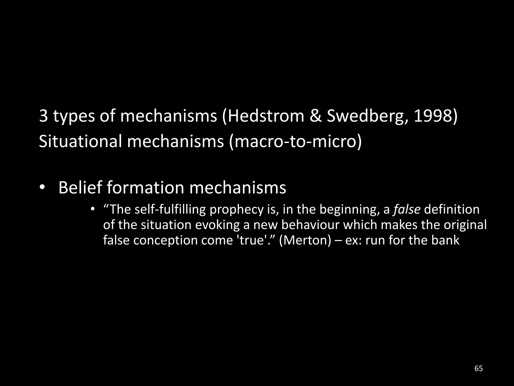 65
3 types of mechanisms (Hedstrom & Swedberg, 1998)
Situational mechanisms (macro-to-micro)
• Belief formation mechanisms
• “The self-fulfilling prophecy is, in the beginning, a false definition
of the situation evoking a new behaviour which makes the original
false conception come 'true'.” (Merton) – ex: run for the bank
 