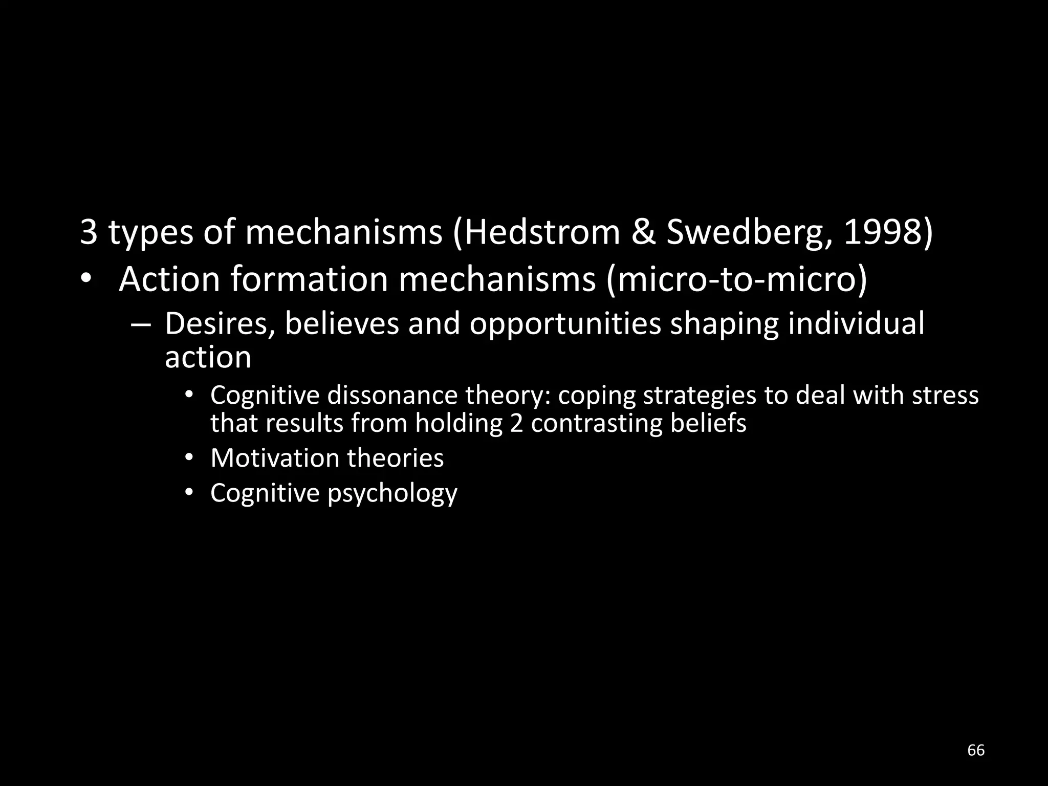66
3 types of mechanisms (Hedstrom & Swedberg, 1998)
• Action formation mechanisms (micro-to-micro)
– Desires, believes and opportunities shaping individual
action
• Cognitive dissonance theory: coping strategies to deal with stress
that results from holding 2 contrasting beliefs
• Motivation theories
• Cognitive psychology
 
