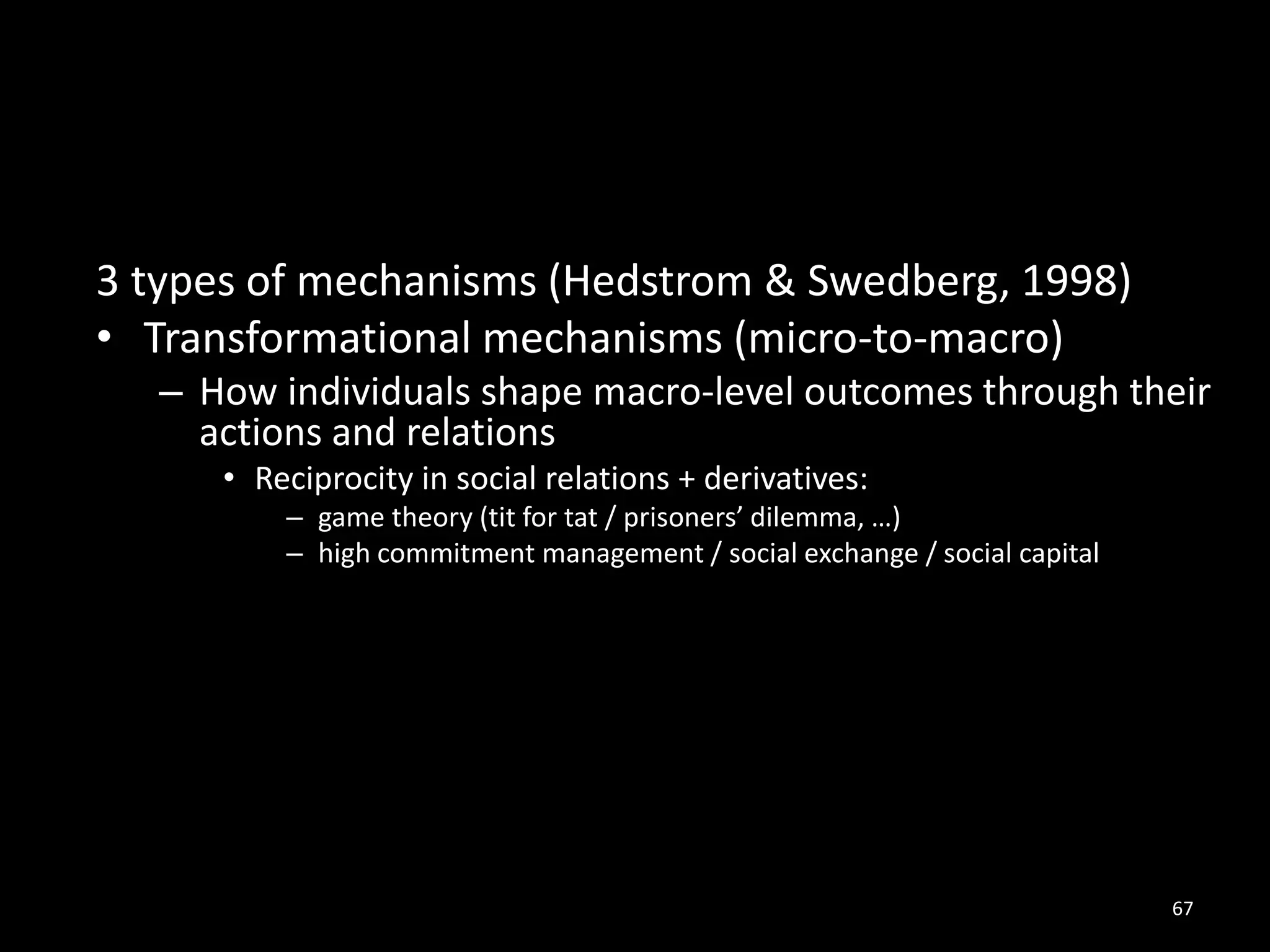 67
3 types of mechanisms (Hedstrom & Swedberg, 1998)
• Transformational mechanisms (micro-to-macro)
– How individuals shape macro-level outcomes through their
actions and relations
• Reciprocity in social relations + derivatives:
– game theory (tit for tat / prisoners’ dilemma, …)
– high commitment management / social exchange / social capital
 