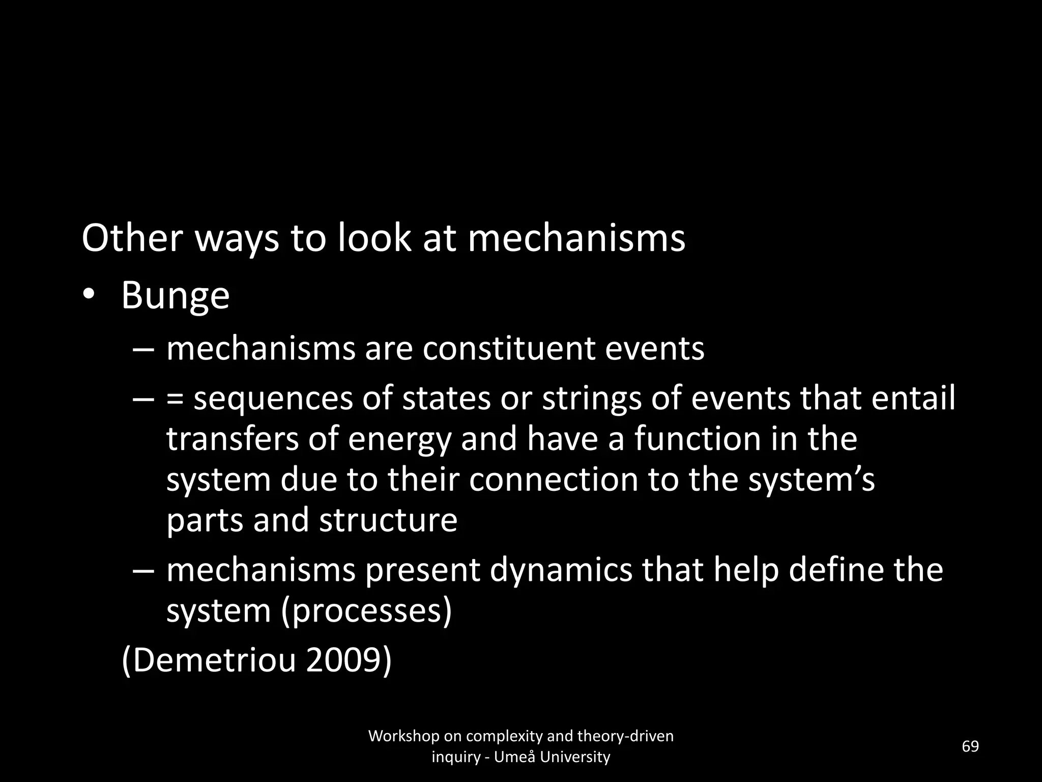 Other ways to look at mechanisms
• Bunge
– mechanisms are constituent events
– = sequences of states or strings of events that entail
transfers of energy and have a function in the
system due to their connection to the system’s
parts and structure
– mechanisms present dynamics that help define the
system (processes)
(Demetriou 2009)
Workshop on complexity and theory-driven
inquiry - Umeå University
69
 